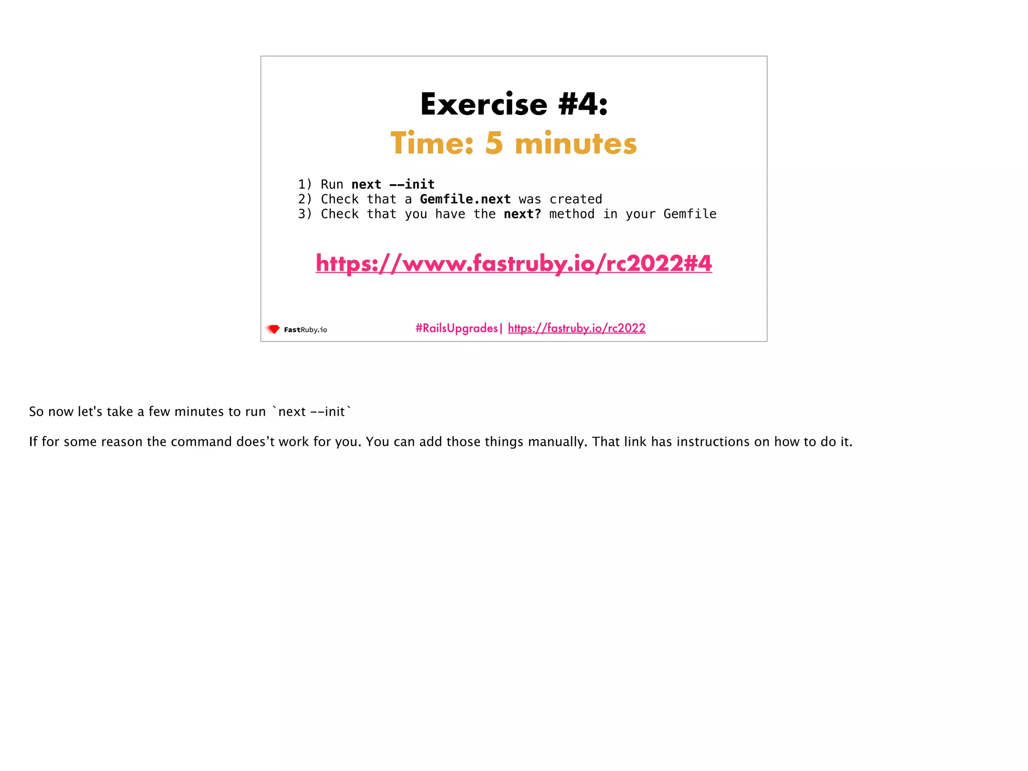 #RailsUpgrades| https://fastruby.io/rc2022 Exercise #4: Time: 5 minutes 1) Run next --init 2) Check that a Gemfile.next was created 3) Check that you have the next? method in your Gemfile https://www.fastruby.io/rc2022#4 So now let's take a few minutes to run `next --init` If for some reason the command does’t work for you. You can add those things manually. That link has instructions on how to do it. 