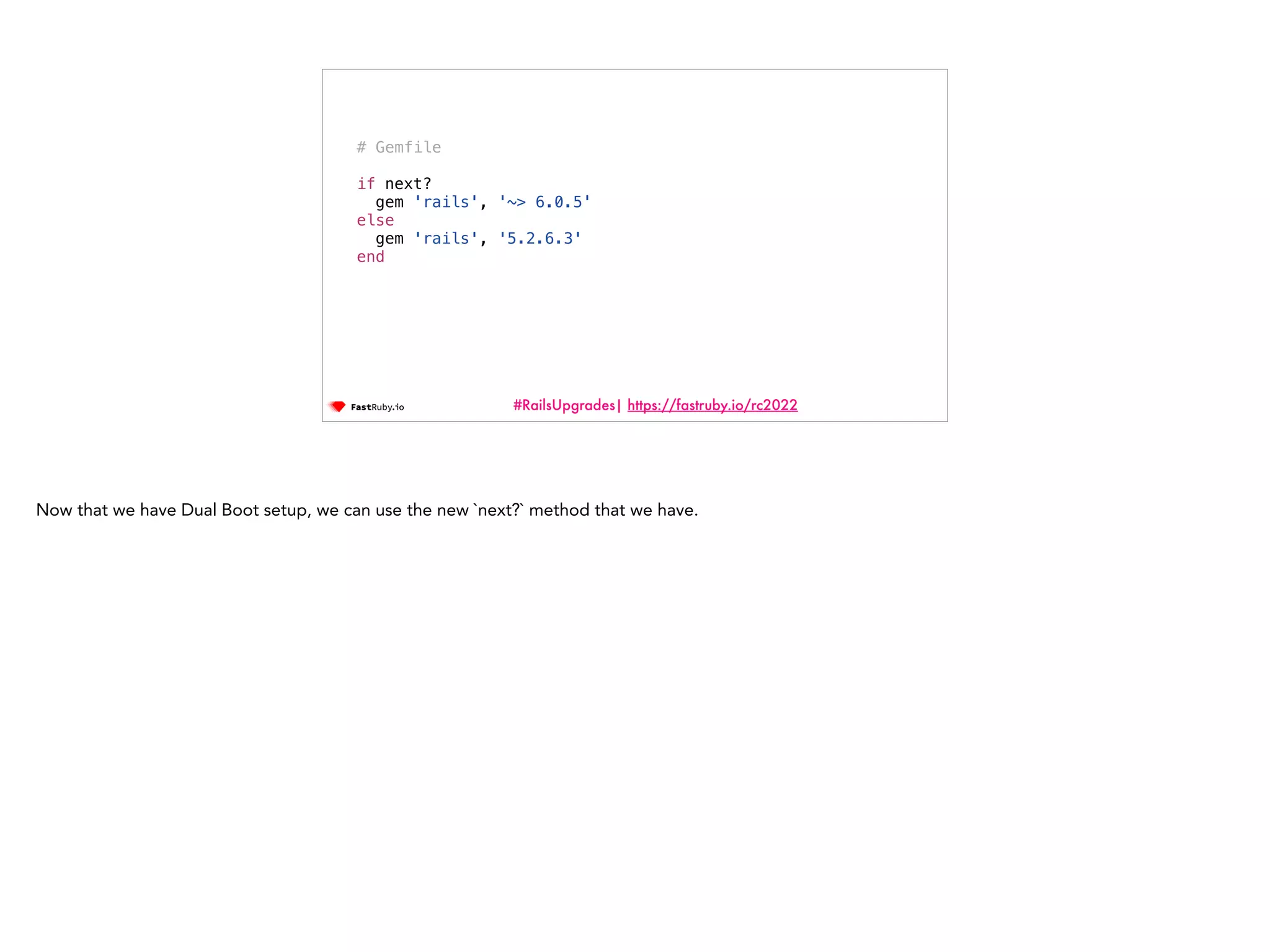 #RailsUpgrades| https://fastruby.io/rc2022 # Gemfile if next? gem 'rails', '~> 6.0.5' else gem 'rails', '5.2.6.3' end Now that we have Dual Boot setup, we can use the new `next?` method that we have. 