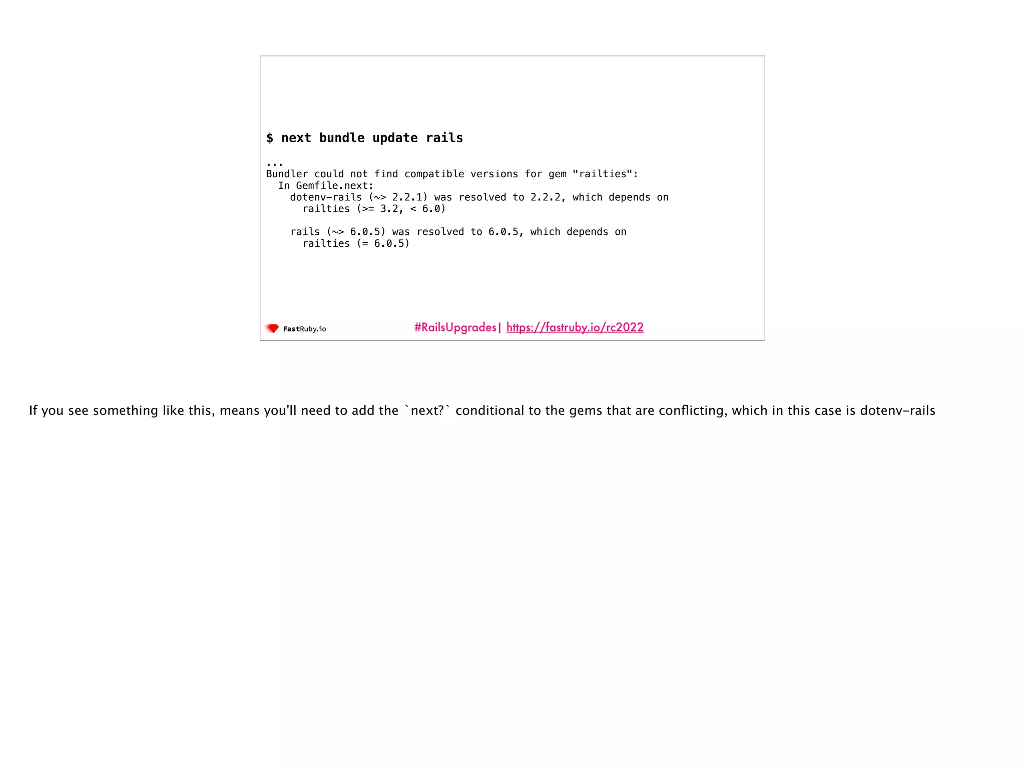 #RailsUpgrades| https://fastruby.io/rc2022 $ next bundle update rails ... Bundler could not find compatible versions for gem "railties": In Gemfile.next: dotenv-rails (~> 2.2.1) was resolved to 2.2.2, which depends on railties (>= 3.2, < 6.0) rails (~> 6.0.5) was resolved to 6.0.5, which depends on railties (= 6.0.5) If you see something like this, means you'll need to add the `next?` conditional to the gems that are con fl icting, which in this case is dotenv-rails 
