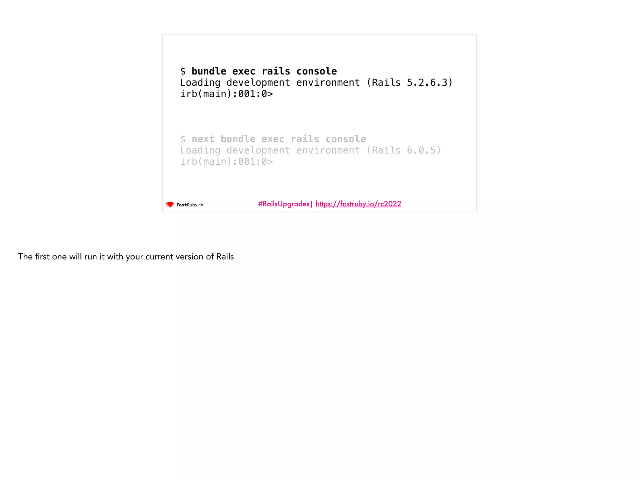 #RailsUpgrades| https://fastruby.io/rc2022 69 $ bundle exec rails console Loading development environment (Rails 5.2.6.3) irb(main):001:0> $ next bundle exec rails console Loading development environment (Rails 6.0.5) irb(main):001:0> The fi rst one will run it with your current version of Rails 