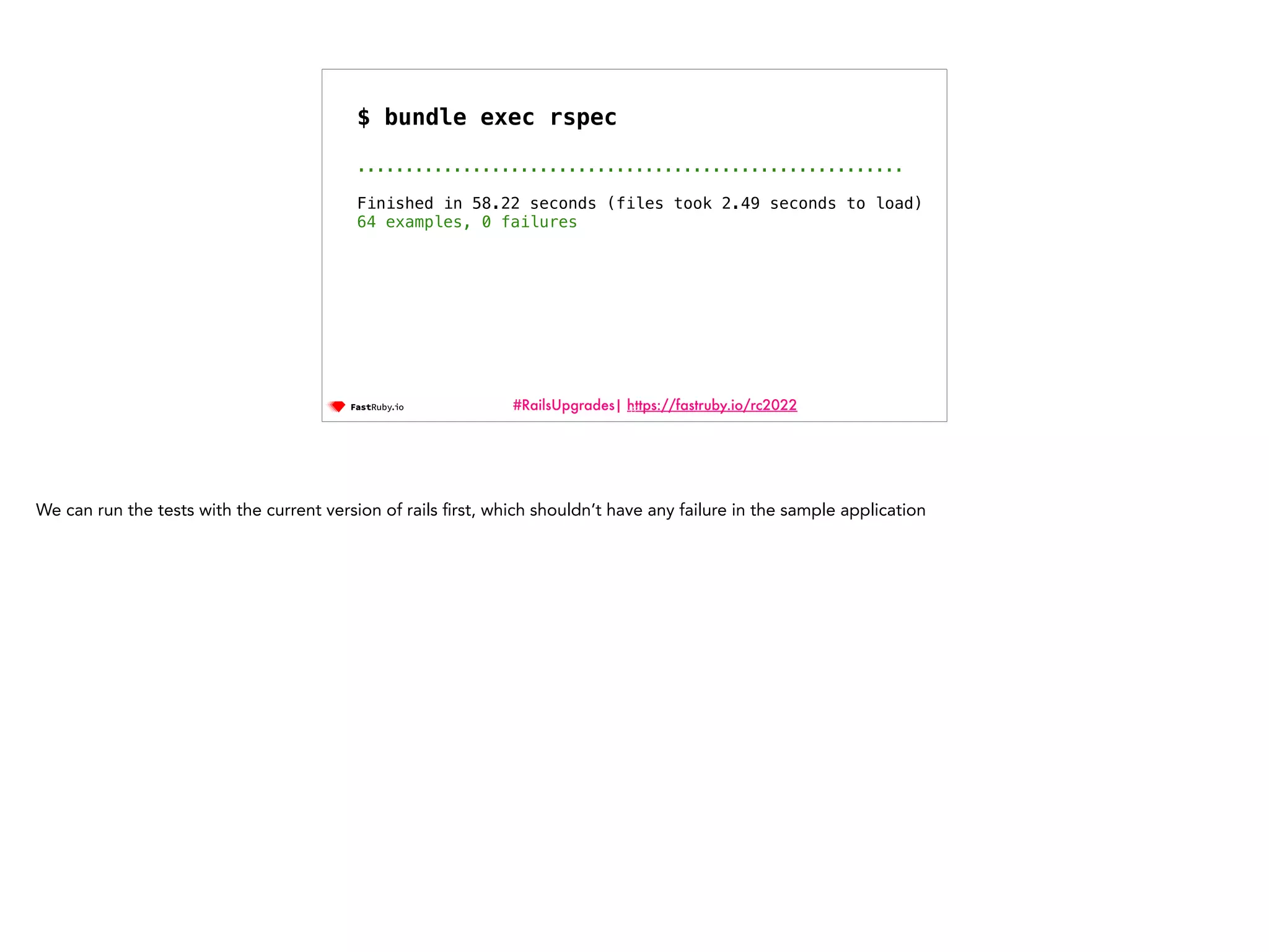 #RailsUpgrades| https://fastruby.io/rc2022 72 $ bundle exec rspec ......................................................... Finished in 58.22 seconds (files took 2.49 seconds to load) 64 examples, 0 failures We can run the tests with the current version of rails fi rst, which shouldn’t have any failure in the sample application 
