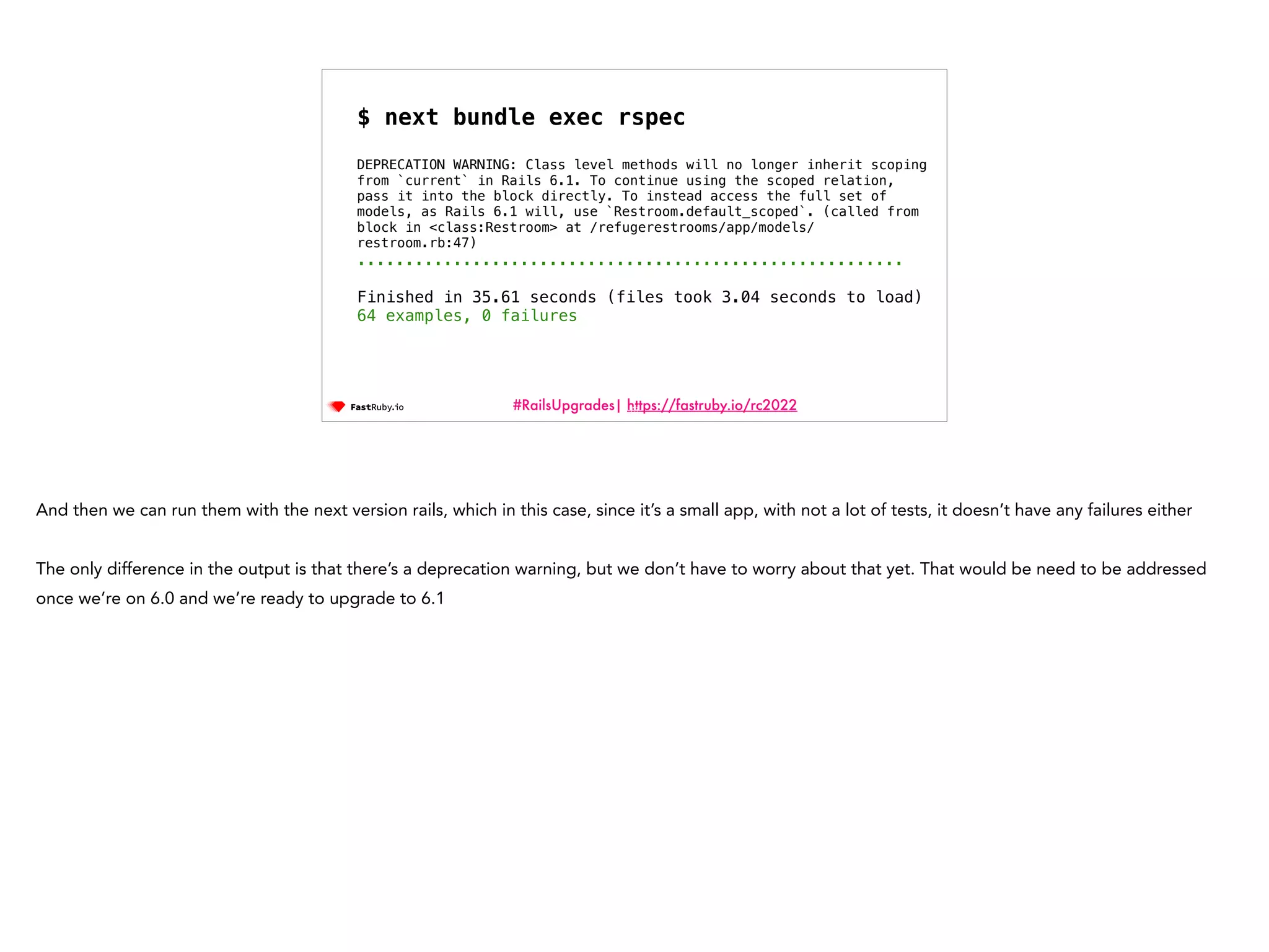 #RailsUpgrades| https://fastruby.io/rc2022 73 $ next bundle exec rspec DEPRECATION WARNING: Class level methods will no longer inherit scoping from `current` in Rails 6.1. To continue using the scoped relation, pass it into the block directly. To instead access the full set of models, as Rails 6.1 will, use `Restroom.default_scoped`. (called from block in <class:Restroom> at /refugerestrooms/app/models/ restroom.rb:47) ......................................................... Finished in 35.61 seconds (files took 3.04 seconds to load) 64 examples, 0 failures And then we can run them with the next version rails, which in this case, since it’s a small app, with not a lot of tests, it doesn’t have any failures either The only difference in the output is that there’s a deprecation warning, but we don’t have to worry about that yet. That would be need to be addressed once we’re on 6.0 and we’re ready to upgrade to 6.1 