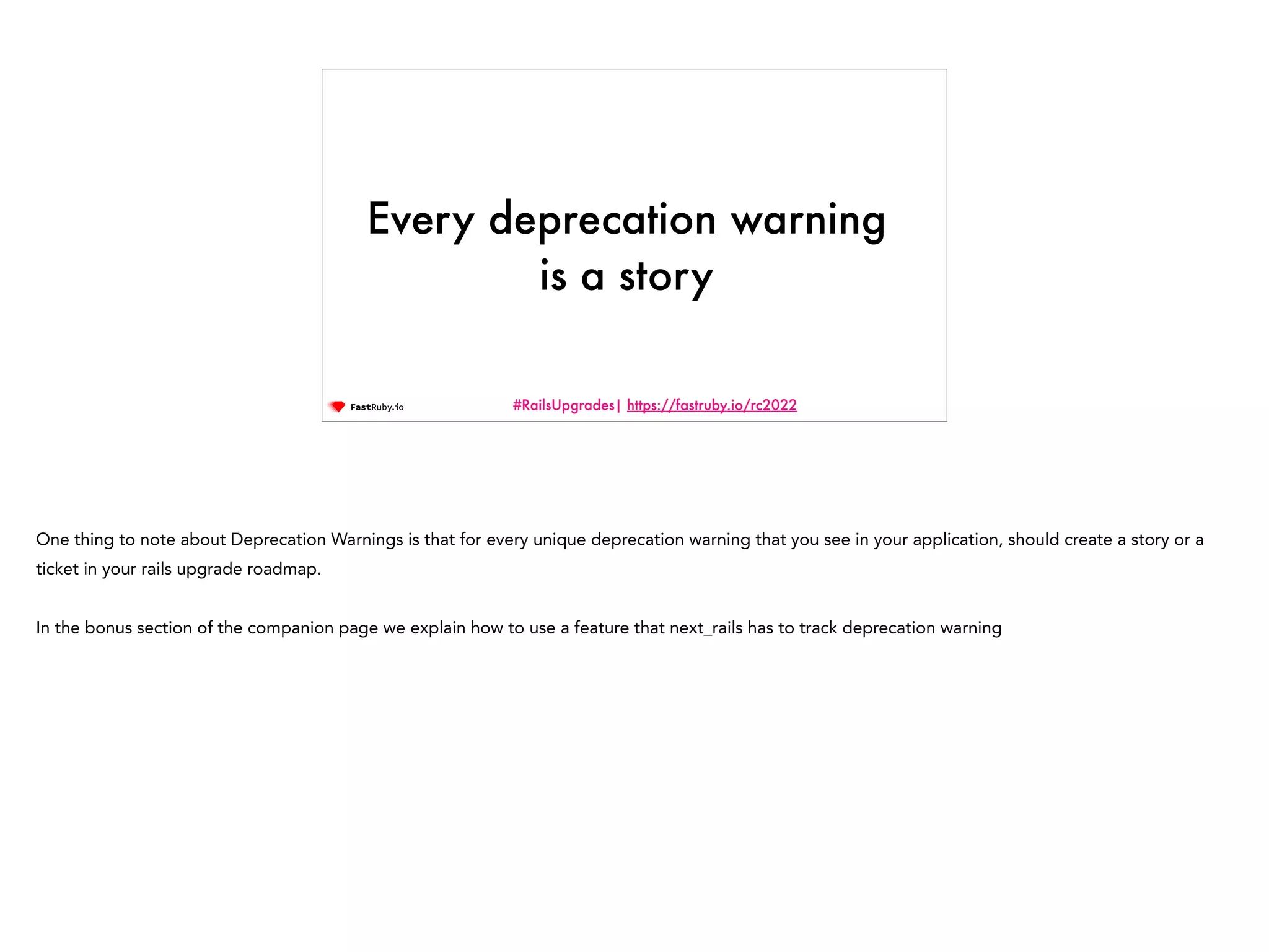 #RailsUpgrades| https://fastruby.io/rc2022 Every deprecation warning is a story One thing to note about Deprecation Warnings is that for every unique deprecation warning that you see in your application, should create a story or a ticket in your rails upgrade roadmap. In the bonus section of the companion page we explain how to use a feature that next_rails has to track deprecation warning 