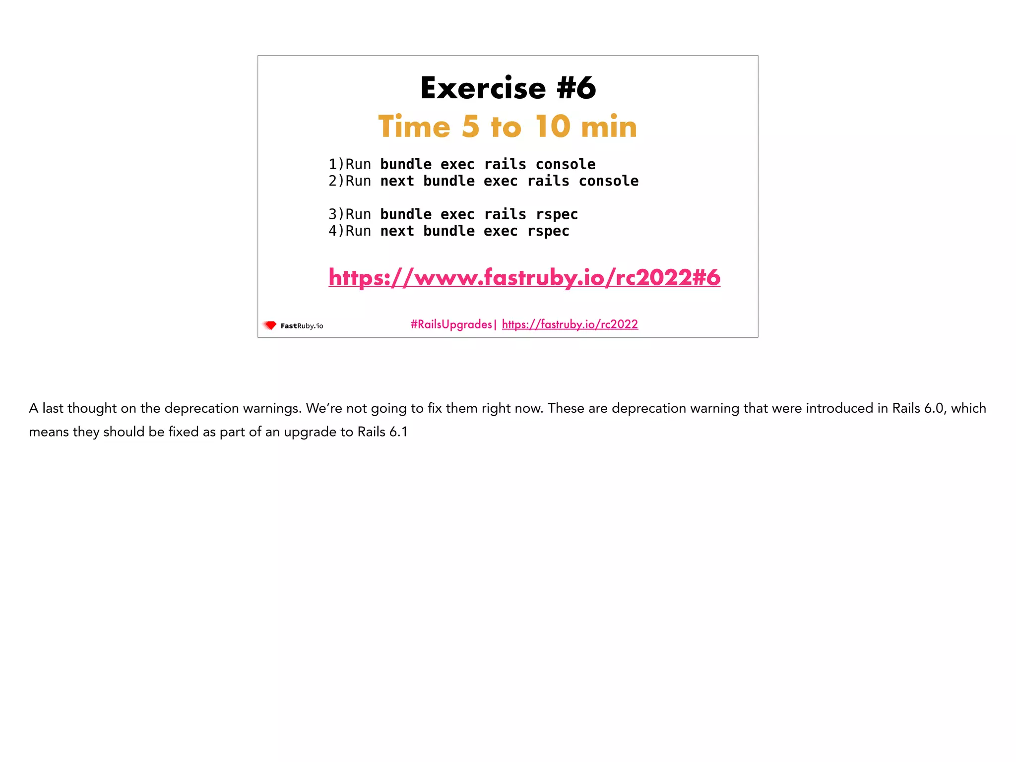 #RailsUpgrades| https://fastruby.io/rc2022 Exercise #6 Time 5 to 10 min 1)Run bundle exec rails console 2)Run next bundle exec rails console 3)Run bundle exec rails rspec 4)Run next bundle exec rspec https://www.fastruby.io/rc2022#6 A last thought on the deprecation warnings. We’re not going to fi x them right now. These are deprecation warning that were introduced in Rails 6.0, which means they should be fi xed as part of an upgrade to Rails 6.1 