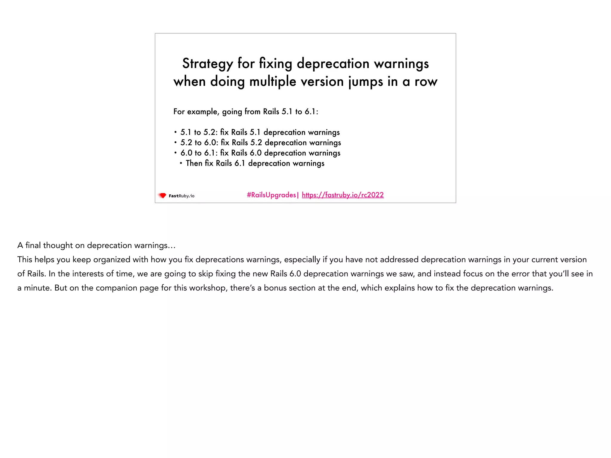 #RailsUpgrades| https://fastruby.io/rc2022 Strategy for fi xing deprecation warnings when doing multiple version jumps in a row For example, going from Rails 5.1 to 6.1:   • 5.1 to 5.2: fi x Rails 5.1 deprecation warnings • 5.2 to 6.0: fi x Rails 5.2 deprecation warnings • 6.0 to 6.1: fi x Rails 6.0 deprecation warnings • Then fi x Rails 6.1 deprecation warnings A fi nal thought on deprecation warnings… This helps you keep organized with how you fi x deprecations warnings, especially if you have not addressed deprecation warnings in your current version of Rails. In the interests of time, we are going to skip fi xing the new Rails 6.0 deprecation warnings we saw, and instead focus on the error that you’ll see in a minute. But on the companion page for this workshop, there’s a bonus section at the end, which explains how to fi x the deprecation warnings. 
