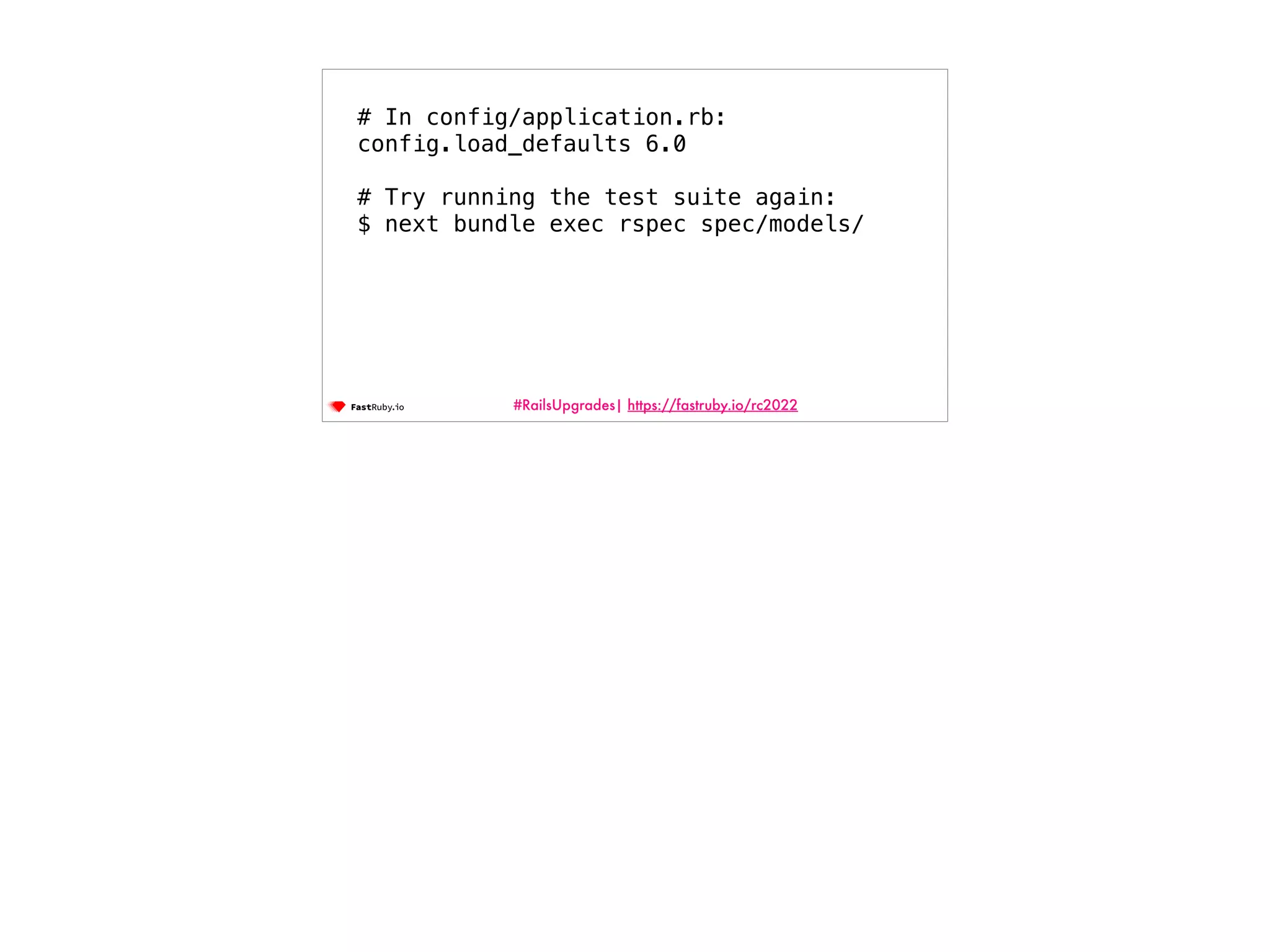 #RailsUpgrades| https://fastruby.io/rc2022 # In config/application.rb: config.load_defaults 6.0 # Try running the test suite again: $ next bundle exec rspec spec/models/ 