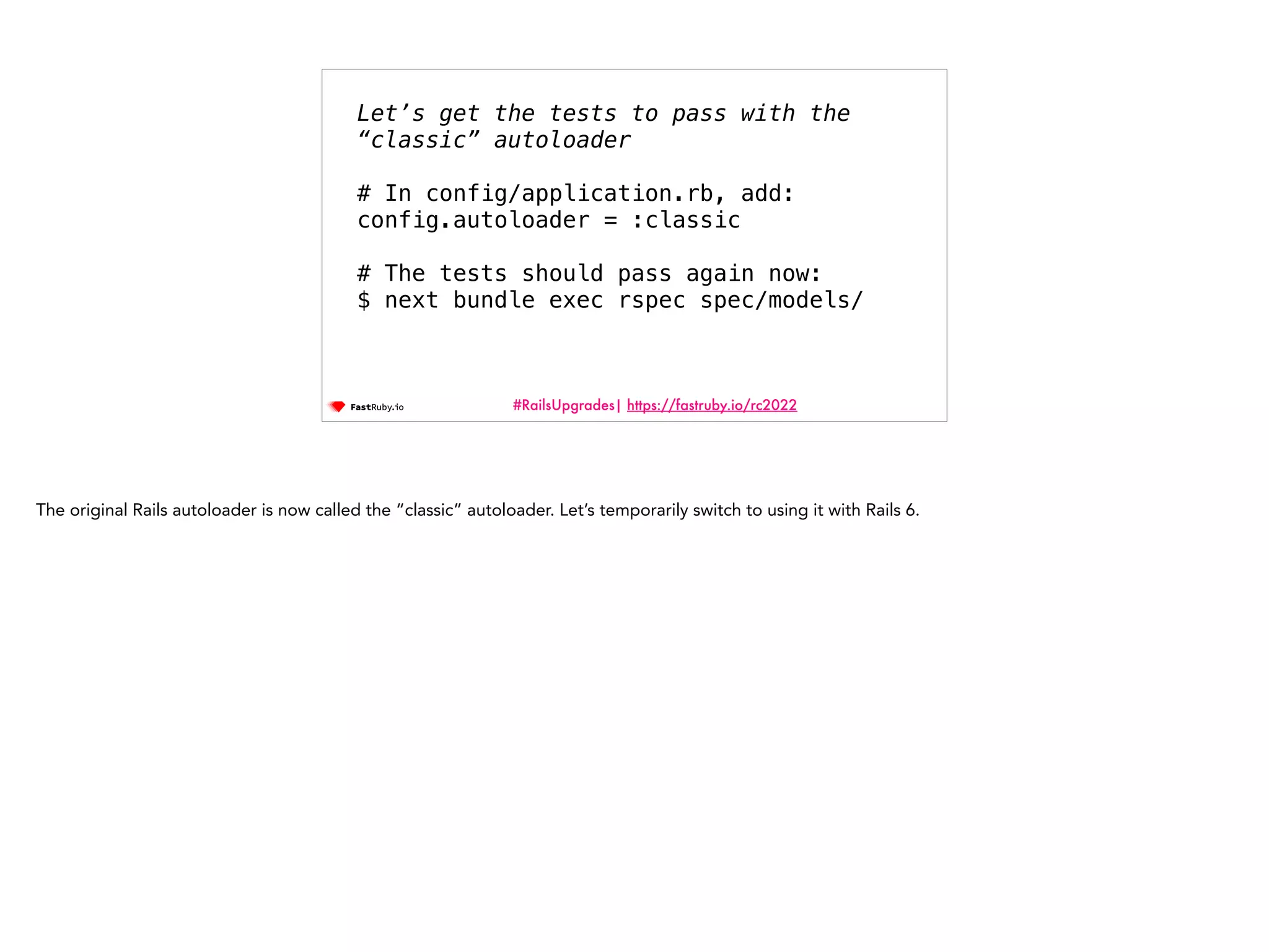 #RailsUpgrades| https://fastruby.io/rc2022 Let’s get the tests to pass with the “classic” autoloader   # In config/application.rb, add: config.autoloader = :classic # The tests should pass again now: $ next bundle exec rspec spec/models/ The original Rails autoloader is now called the “classic” autoloader. Let’s temporarily switch to using it with Rails 6. 