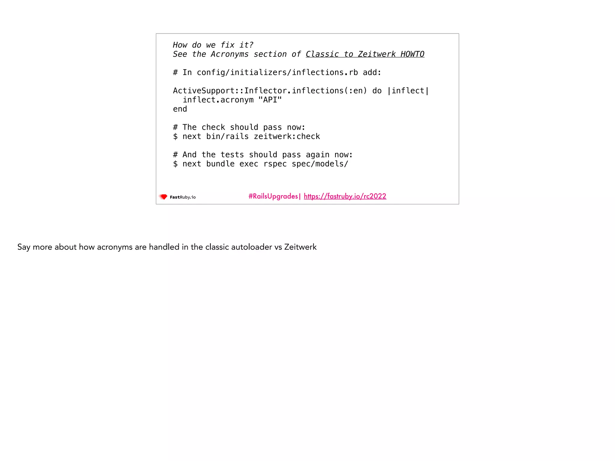 #RailsUpgrades| https://fastruby.io/rc2022 How do we fix it? See the Acronyms section of Classic to Zeitwerk HOWTO # In config/initializers/inflections.rb add: ActiveSupport::Inflector.inflections(:en) do |inflect| inflect.acronym "API" end # The check should pass now: $ next bin/rails zeitwerk:check # And the tests should pass again now: $ next bundle exec rspec spec/models/ Say more about how acronyms are handled in the classic autoloader vs Zeitwerk 