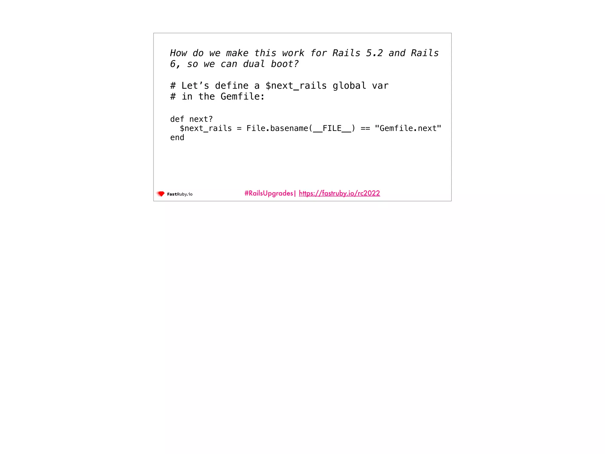#RailsUpgrades| https://fastruby.io/rc2022 89 How do we make this work for Rails 5.2 and Rails 6, so we can dual boot? # Let’s define a $next_rails global var # in the Gemfile: def next? $next_rails = File.basename(__FILE__) == "Gemfile.next" end 