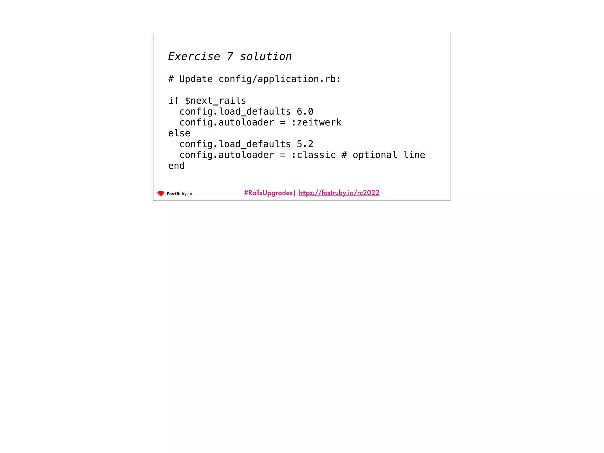 #RailsUpgrades| https://fastruby.io/rc2022 Exercise 7 solution # Update config/application.rb: if $next_rails config.load_defaults 6.0 config.autoloader = :zeitwerk else config.load_defaults 5.2 config.autoloader = :classic # optional line end 