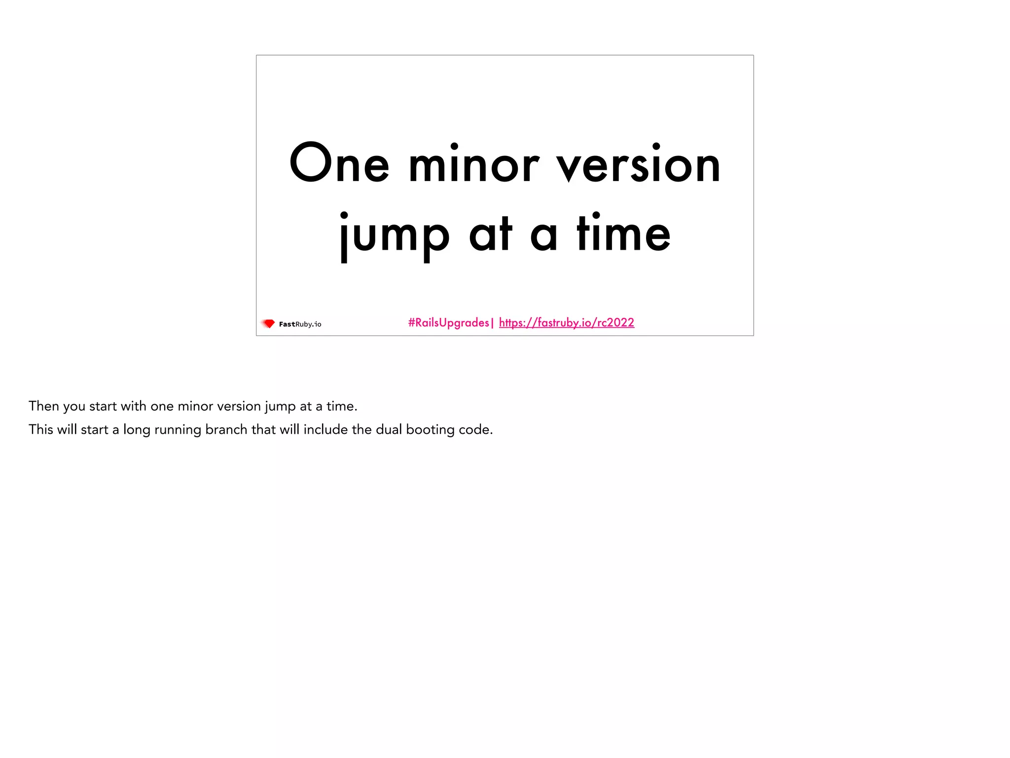 #RailsUpgrades| https://fastruby.io/rc2022 One minor version jump at a time Then you start with one minor version jump at a time. This will start a long running branch that will include the dual booting code. 