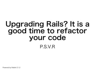 Upgrading�Rails?�It�is�a�
good�time�to�refactor�
your�code
P.S.V.R
Powered�by�Rabbit�2.1.2
 