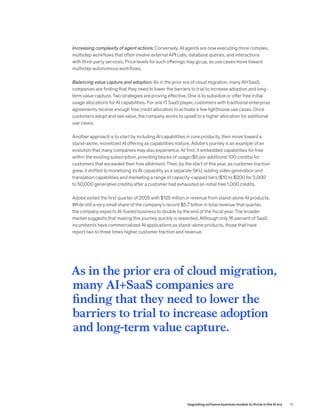 Increasing complexity of agent actions: Conversely, AI agents are now executing more complex,
multistep workflows that often involve external API calls, database queries, and interactions
with third-party services. Price levels for such offerings may go up, as use cases move toward
multistep autonomous workflows.
Balancing value capture and adoption: As in the prior era of cloud migration, many AI+SaaS
companies are finding that they need to lower the barriers to trial to increase adoption and long-
term value capture. Two strategies are proving effective. One is to subsidize or offer free initial
usage allocations for AI capabilities. For one IT SaaS player, customers with traditional enterprise
agreements receive enough free credit allocation to activate a few lighthouse use cases. Once
customers adopt and see value, the company works to upsell to a higher allocation for additional
use cases.
Another approach is to start by including AI capabilities in core products, then move toward a
stand-alone, monetized AI offering as capabilities mature. Adobe’s journey is an example of an
evolution that many companies may also experience. At first, it embedded capabilities for free
within the existing subscription, providing blocks of usage ($5 per additional 100 credits) for
customers that exceeded their free allotment. Then, by the start of this year, as customer traction
grew, it shifted to monetizing its AI capability as a separate SKU, adding video generation and
translation capabilities and marketing a range of capacity-capped tiers ($10 to $200 for 2,000
to 50,000 generative credits) after a customer had exhausted an initial free 1,000 credits.
Adobe exited the first quarter of 2025 with $125 million in revenue from stand-alone AI products.
While still a very small share of the company’s record $5.7 billion in total revenue that quarter,
the company expects AI-fueled business to double by the end of the fiscal year. The broader
market suggests that making this journey quickly is rewarded. Although only 16 percent of SaaS
incumbents have commercialized AI applications as stand-alone products, those that have
report two to three times higher customer traction and revenue.
As in the prior era of cloud migration,
many AI+SaaS companies are
finding that they need to lower the
barriers to trial to increase adoption
and long-term value capture.
10
Upgrading software business models to thrive in the AI era
 