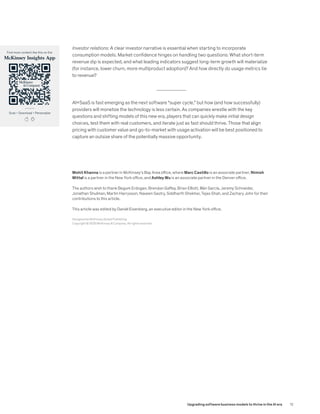 Investor relations: A clear investor narrative is essential when starting to incorporate
consumption models. Market confidence hinges on handling two questions: What short-term
revenue dip is expected, and what leading indicators suggest long-term growth will materialize
(for instance, lower churn, more multiproduct adoption)? And how directly do usage metrics tie
to revenue?
AI+SaaS is fast emerging as the next software “super cycle,” but how (and how successfully)
providers will monetize the technology is less certain. As companies wrestle with the key
questions and shifting models of this new era, players that can quickly make initial design
choices, test them with real customers, and iterate just as fast should thrive. Those that align
pricing with customer value and go-to-market with usage activation will be best positioned to
capture an outsize share of the potentially massive opportunity.
Scan • Download • Personalize
Find more content like this on the
McKinsey Insights App
Mohit Khanna is a partner in McKinsey’s Bay Area office, where Marc Castillo is an associate partner; Nimish
Mittal is a partner in the New York office, and Ashley Wu is an associate partner in the Denver office.
The authors wish to thank Begum Erdogan, Brendan Gaffey, Brian Elliott, Illán García, Jeremy Schneider,
Jonathan Shulman, Martin Harrysson, Naveen Sastry, Siddharth Shekhar, Tejas Shah, and Zachary John for their
contributions to this article.
This article was edited by Daniel Eisenberg, an executive editor in the New York office.
Designed by McKinsey Global Publishing
Copyright © 2025 McKinsey & Company. All rights reserved.
12
Upgrading software business models to thrive in the AI era
 