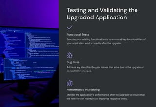 Testing and Validating the
Upgraded Application
Functional Tests
Execute your existing functional tests to ensure all key functionalities of
your application work correctly after the upgrade.
Bug Fixes
Address any identified bugs or issues that arise due to the upgrade or
compatibility changes.
Performance Monitoring
Monitor the application's performance after the upgrade to ensure that
the new version maintains or improves response times.
 