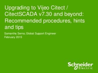Upgrading to Vijeo Citect /
CitectSCADA v7.30 and beyond:
Recommended procedures, hints
and tips
Samantha Serna, Global Support Engineer
February 2015
 