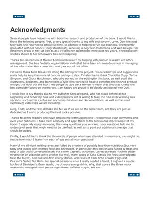 Acknowledgments
Several people have helped me with both the research and production of this book. I would like to
thank the following people: First, a very special thanks to my wife and partner, Lynn. Over the past
few years she returned to school full time, in addition to helping to run our business. She recently
graduated with full honors (congratulations!), receiving a degree in Multimedia and Web Design. I'm
extremely proud of her, as well as all I've seen her accomplish in the past few years. The dedication
she has shown to her schoolwork has been inspiring.
Thanks to Lisa Carlson of Mueller Technical Research for helping with product research and office
management. She has fantastic organizational skills that have been a tremendous help in managing
all the information that comes into and goes out of this office.
I'd like to thank Todd Brakke for doing the editing for this project. His excellent tips and suggestions
really help to keep the material concise and up to date. I'd also like to thank Charlotte Clapp, Tonya
Simpson, and Chuck Hutchinson, who also worked on the editing for this book, as well as all the
illustrators, designers, and technicians at Que who worked so hard to complete the finished product
and get this book out the door! The people at Que are a wonderful team that produces clearly the
best computer books on the market. I am happy and proud to be closely associated with Que.
I would like to say thanks also to my publisher Greg Wiegand, who has stood behind all the
Upgrading and Repairing book and video projects and is willing to take the risks in developing new
versions, such as this Laptop and upcoming Windows and Server editions, as well as the (read
expensive) video clips we are including.
Greg, Todd, and the rest all make me feel as if we are on the same team, and they are just as
dedicated as I am to producing the best books possible.
Thanks to all the readers who have emailed me with suggestions; I welcome all your comments and
even your criticisms. I take them seriously and apply them to the continuous improvement of my
books. I especially enjoy answering the many questions you send me; your questions help me to
understand areas that might need to be clarified, as well as to point out additional coverage that
should be added.
Finally, I would like to thank the thousands of people who have attended my seminars; you might not
realize how much I learn from each of you and all your questions!
Many of my all-night writing raves are fueled by a variety of possibly less-than-nutritious (but very
tasty and loaded with energy) food and beverages. In particular, this edition was fueled by bags and
bags of Starbucks coffee processed via a killer Capresso automatic coffee/espresso machine (utter
nirvana for an addicted coffee drinker like me), many cases of Coke Classic (no Pepsi allowedgotta
have the burn!), Red Bull and AMP energy drinks, and cases of Trolli Brite Crawler Eggs and
Pearson's Salted Nut Rolls. For special occasions when I really needed a boost, I enjoyed a couple
bottles of Skeleteen's Brain Wash, the ultimate energy drink. Why, that covers the three major
workaholic nerd/geek food groups right there: caffeine, sugar, and salt!
 