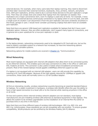 external devices. For example, when many users take their laptop roaming, they need to disconnect
and then later reconnect their external monitors, keyboards, mice, printers, network, and phone
lines. With port replicators, all they need to do is connect those devices to the port replicator a single
time. Then they can simply dock and undock their laptop from the replicator as needed. Port
replicators are a major convenience item, even if a laptop is used only at home. For example, I have
no less than 14 external devices continuously connected to my laptop when it is at my desk, and with
a single push of a button I can disconnect it from the port replicator and work wirelessly anywhere in
the house, garage or yard. I would never consider purchasing a laptop that didn't have an available
port replicator.
Note that there are generic USB-based port replicators available for laptops that don't have a port
replicator option; however, they are often problematic, don't support many types of connections, and
in general are a poor substitute for a true port replicator or dock.
Networking
In the laptop domain, networking components used to be relegated to PC Card add-ons, but as the
need to attach a portable system to a network has increased, so have the networking options
associated with portable systems.
Networking options for mobile systems are covered in Chapter 12, "Communications."
Wired Networking
Most recent laptops are equipped with internal LAN adapters that allow them to be connected quickly
to any Ethernet network. This enables quick and easy connections to LANs in the office or cable and
DSL modems at home. This connector is also useful in hotels where broadband connections are
present. Most of the newest laptops include gigabit (1000Mbps) Ethernet support as well.
If a laptop is not equipped with an internal LAN adapter, users can still provide this capability by
inserting a PC Card LAN adapter. Because of the high speeds required for 100Mbps or gigabit LAN
connections, these cards will normally come in a 32-bit CardBus adapter.
Wireless Networking
At first an interesting novelty, wireless networking is quickly becoming an essential standard feature
for laptops. For a slight investment in hardware, a wireless LAN (WLAN) offers the user the ability to
have a high-speed connection to a local LAN or to the Internet while roaming anywhere in the office
or at home.
On low-end systems where internal wireless network adapters are not standard, most laptop
manufacturers are pre-installing wireless LAN antennas as standard equipment in their laptops. This
allows the system to be wireless upgradeable via the installation of an internal Mini PCI either at
purchase time or any time in the future.
Note that there are three different types of wireless LAN technologies: 802.11a, 802.11b, and
802.11g. Unfortunately, these standards are not all compatible with one another. To ensure greater
compatibility, WLAN products can be certified by the Wireless Fidelity (Wi-Fi) Alliance.
 