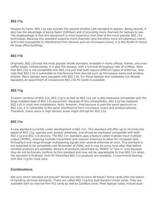 802.11a
Despite its name, 802.11a was actually the second wireless LAN standard to appear. Being second, it
also has the advantage of being faster (54Mbps) and of providing more channels for laptops to use.
The disadvantage is that this equipment is more expensive than that of the more popular 802.11b
technology. Because this standard supports more channels (and therefore more simultaneous users)
and is less susceptible to interference from devices such as microwave ovens, it is the WLAN of choice
for large office buildings.
802.11b
Originally, 802.11b was the most popular WLAN standard, available in many offices, homes, and even
coffee shops. Unfortunately, it is also the slowest, with a nominal throughput rate of 11Mbps. Note
that 802.11b is not compatible with 802.11a and that both require different types of antennas. Also
note that 802.11b is vulnerable to interference from devices such as microwave ovens and wireless
phones. Many laptops were equipped with 802.11b. For those laptops and notebooks not already
equipped, an assortment of inexpensive 802.11b PC Cards is available.
802.11g
A newer variation of 802.11b, 802.11g is as fast as 802.11a yet is also backward compatible with the
large installed base of 802.11b equipment. Because of this compatibility, 802.11g has replaced
802.11b in most new installations. Note, however, that because it uses the same spectrum as
802.11b, it is vulnerable to the same interference from microwave ovens and wireless phones.
Therefore, many users in high-density areas might still opt for 802.11a.
802.11n
A new standard currently under development is 802.11n. This standard will offer up to 10 times the
speed of 802.11g, operate over greater distances, and should be backward compatible with both
802.11g and 802.11b devices. The 802.11n standard uses a feature called multiple-input multiple-
output (MIMO), meaning multiple transmitter and receiver antennas to allow for increased data
throughput and range through multiplexing signals over several antennas at once. This standard is
not expected to be completed until November of 2006, and it may be some time after that before
certified products are available. Beware of products advertised as "MIMO" or "pre-n" only because
they do not technically conform to this standard and may not be upgradeable to true 802.11n when
the standard is finalized. Until Wi-Ficertified 802.11n products are available, I recommend sticking
with 802.11g for most uses.
Combinations
Not sure which standard will prevail? Would you like to cover all bases? Some cards offer the option
of handling all three standards. These are called 802.11a/b/g dual-band/tri-mode cards. They are
available both as internal Mini PCI cards as well as CardBus cards. Most laptops today include dual-
 