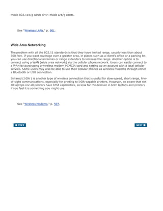 mode 802.11b/g cards or tri-mode a/b/g cards.
See "Wireless LANs," p. 601.
Wide Area Networking
The problem with all the 802.11 standards is that they have limited range, usually less than about
300 feet. If you want coverage over a greater area, in places such as a client's office or a parking lot,
you can use directional antennas or range extenders to increase the range. Another option is to
connect using a WAN (wide area network) via the cellular phone network. Users can easily connect to
a WAN by purchasing a wireless modem PCMCIA card and setting up an account with a local cellular
service. Some users may also be able to use their cellular phones as wireless modems through either
a Bluetooth or USB connection.
Infrared (IrDA ) is another type of wireless connection that is useful for slow-speed, short range, line-
of-sight communications, especially for printing to IrDA-capable printers. However, be aware that not
all laptops nor all printers have IrDA capabilities, so look for this feature in both laptops and printers
if you feel it is something you might use.
See "Wireless Modems," p. 597.
 