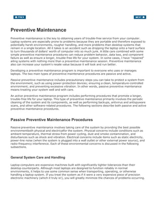 Preventive Maintenance
Preventive maintenance is the key to obtaining years of trouble-free service from your computer.
Laptop systems are especially prone to problems because they are portable and therefore exposed to
potentially harsh environments, rougher handling, and more problems than desktop systems that
remain in a single location. All it takes is an accident such as dropping the laptop onto a hard surface
to turn thousands of dollars' worth of computer into so much junk. A little care combined with some
simple preventive maintenance procedures can reduce problem behavior, data loss, and component
failure as well as ensure a longer, trouble-free life for your system. In some cases, I have "repaired"
ailing systems with nothing more than a preventive maintenance session. Preventive maintenance
also can increase your system's resale value because it will look and run better.
Developing a preventive maintenance program is important to everyone who uses or manages
laptops. The two main types of preventive maintenance procedures are passive and active.
Passive preventive maintenance includes precautionary steps you can take to protect a system from
the environment, such as using power-protection devices; ensuring a clean, temperature-controlled
environment; and preventing excessive vibration. In other words, passive preventive maintenance
means treating your system well and with care.
An active preventive maintenance program includes performing procedures that promote a longer,
trouble-free life for your laptop. This type of preventive maintenance primarily involves the periodic
cleaning of the system and its components, as well as performing backups, antivirus and antispyware
scans, and other software-related procedures. The following sections describe both passive and active
preventive maintenance procedures.
Passive Preventive Maintenance Procedures
Passive preventive maintenance involves taking care of the system by providing the best possible
environmentboth physical and electricalfor the system. Physical concerns include conditions such as
ambient temperature, thermal stress from power cycling, dust and smoke contamination, and
disturbances such as shock and vibration. Electrical concerns include items such as static electricity,
power-line noise (when the system is plugged into a wall outlet or other external power source), and
radio-frequency interference. Each of these environmental concerns is discussed in the following
subsections.
General System Care and Handling
Laptop computers are expensive machines built with significantly tighter tolerances than their
desktop counterparts. Although most laptops are designed to function reliably in normal
environments, it helps to use some common sense when transporting, operating, or otherwise
handling a laptop system. If you treat the system as if it were a very expensive piece of precision
electronic machinery (which it truly is!), you will greatly minimize the chances of problems occurring.
 