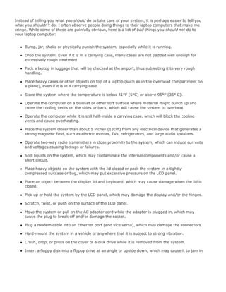 Instead of telling you what you should do to take care of your system, it is perhaps easier to tell you
what you shouldn't do. I often observe people doing things to their laptop computers that make me
cringe. While some of these are painfully obvious, here is a list of bad things you should not do to
your laptop computer:
Bump, jar, shake or physically punish the system, especially while it is running.
Drop the system. Even if it is in a carrying case, many cases are not padded well enough for
excessively rough treatment.
Pack a laptop in luggage that will be checked at the airport, thus subjecting it to very rough
handling.
Place heavy cases or other objects on top of a laptop (such as in the overhead compartment on
a plane), even if it is in a carrying case.
Store the system where the temperature is below 41°F (5°C) or above 95°F (35° C).
Operate the computer on a blanket or other soft surface where material might bunch up and
cover the cooling vents on the sides or back, which will cause the system to overheat.
Operate the computer while it is still half-inside a carrying case, which will block the cooling
vents and cause overheating.
Place the system closer than about 5 inches (13cm) from any electrical device that generates a
strong magnetic field, such as electric motors, TVs, refrigerators, and large audio speakers.
Operate two-way radio transmitters in close proximity to the system, which can induce currents
and voltages causing lockups or failures.
Spill liquids on the system, which may contaminate the internal components and/or cause a
short circuit.
Place heavy objects on the system with the lid closed or pack the system in a tightly
compressed suitcase or bag, which may put excessive pressure on the LCD panel.
Place an object between the display lid and keyboard, which may cause damage when the lid is
closed.
Pick up or hold the system by the LCD panel, which may damage the display and/or the hinges.
Scratch, twist, or push on the surface of the LCD panel.
Move the system or pull on the AC adapter cord while the adapter is plugged in, which may
cause the plug to break off and/or damage the socket.
Plug a modem cable into an Ethernet port (and vice versa), which may damage the connectors.
Hard-mount the system in a vehicle or anywhere that it is subject to strong vibration.
Crush, drop, or press on the cover of a disk drive while it is removed from the system.
Insert a floppy disk into a floppy drive at an angle or upside down, which may cause it to jam in
 