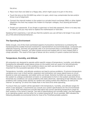 the drive.
Place more than one label on a floppy disk, which might cause it to jam in the drive.
Touch the lens on the CD-ROM tray when it is open, which may contaminate the lens and/or
throw it out of alignment.
Connect the internal modem in the system to a private branch exchange (PBX) or other digital
telephone line that may subject the modem to improper voltages, thus causing permanent
damage.
Forget your passwords. If you forget a supervisor or hard disk password, there is no easy way
to reset it, and you may have to replace the motherboard or hard disk.
Speaking from experience, I can tell you that the systems you use will last a lot longer if you avoid
any of the aforementioned behavior.
The Operating Environment
Oddly enough, one of the most overlooked aspects of preventive maintenance is protecting the
hardwareand the sizable financial investment it representsfrom environmental abuse. Computers are
relatively forgiving, and they are generally safe in an environment that is comfortable for people.
Portable computers, however, are often tossed around and treated with no more respect than a
cheap calculator. The result of this type of abuse can be a variety of system crashes and failures.
Temperature, Humidity, and Altitude
All computers are designed to operate within specific ranges of temperature, humidity, and altitude.
Exceeding the allowable ranges places stress on the system and can cause it to fail prematurely.
Therefore, keeping an eye on the conditions where you both use and store your computer is
important for the successful operation of the system.
Temperature, humidity, and altitude variations can lead to serious problems. If extreme temperature
variations occur over a short period, expansion and contraction can cause signal traces on circuit
boards to crack and separate, and solder joints can break. Extreme humidity can cause contacts in
the system to undergo accelerated corrosion or condensation to form in the system and disk drives.
Extremely dry conditions can cause problems with static electricity. Operating at high altitudes causes
problems with cooling (lower density air renders the cooling system less effective) as well as the
internal "air bearing" on which the heads float in the hard drive while operating.
To ensure that your system will be operated in the temperature, humidity, and altitude ranges for
which it was designed, I recommend you consult your system specifications for the environmental
range limits. Most manufacturers provide data about the correct operating temperature range for
their systems in the owner's manual. Two sets of specifications are normally listed: one that applies
to an operating system and the other for a system powered off. As an example, IBM indicates the
following allowable environmental limits for most of its ThinkPad portable systems:
 