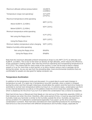 Maximum altitude without pressurization 10,000 ft.
(3,048m)
Temperature range (not operating) 41°110°F
(5°43°C)
Maximum temperature while operating
Above 8,000 ft. (2,438m)
88°F (31°C)
Below 8,000 ft. (2,438m)
95°F (35°C)
Minimum temperature while operating
Not using the floppy drive
41°F (5°C)
Using the floppy drive
50°F (10°C)
Minimum battery temperature when charging 50°F (10°C)
Relative humidity while operating
Not using the floppy drive 8%95%
Using the floppy drive 8%80%
Note that the maximum allowable ambient temperature drops to only 88°F (31°C) at altitudes over
8,000 ft. (2,438m). This is due to the lower air density at high altitudes, which reduces the efficiency
of the computer's cooling system. Also note the minimum operating and nonoperating temperature of
41°F (5°C). This means that for many areas of the country, it may not be wise to leave a laptop
system in a car for more than a short period, or to ship a system using a mail or package carrier
during the winter. As you can see from the preceding data, most environmental conditions that are
comfortable for people are also good for laptop computer use.
Temperature Acclimation
In addition to the temperature limits just discussed, it is a good idea to avoid rapid changes in
temperature as well. If a rapid rise in temperature occursfor example, when a system is shipped
during the winter and then brought indoorsyou should allow the system (and the hard drive inside) to
acclimate to normal room temperature before turning it on. In extreme cases, condensation can form
on the internal electronics as well as on the platters inside the drive's head disk assembly (HDA),
which is disastrous for the drive if you turn it on before the condensation has a chance to evaporate.
Most hard drives have a filtered port that bleeds air into and out of the head disk assembly (HDA) so
that moisture can enter the drive; therefore, after some period of time, it must be assumed that the
humidity inside any hard disk is similar to the humidity outside the drive. Humidity can become a
serious problem if it is allowed to condenseand especially if you power up the drive while this
condensation is present. Most hard disk manufacturers have specified procedures for acclimating a
hard drive to a new environment with different temperature and humidity ranges, especially for
 