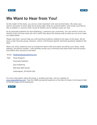 We Want to Hear from You!
As the reader of this book, you are our most important critic and commentator. We value your
opinion and want to know what we're doing right, what we could do better, what areas you'd like to
see us publish in, and any other words of wisdom you're willing to pass our way.
As an associate publisher for Que Publishing, I welcome your comments. You can email or write me
directly to let me know what you did or didn't like about this bookas well as what we can do to make
our books better.
Please note that I cannot help you with technical problems related to the topic of this book. We do
have a User Services group, however, where I will forward specific technical questions related to the
book.
When you write, please be sure to include this book's title and author as well as your name, email
address, and phone number. I will carefully review your comments and share them with the author
and editors who worked on the book.
Email: feedback@quepublishing.com
Mail: Greg Wiegand
Associate Publisher
Que Publishing
800 East 96th Street
Indianapolis, IN 46240 USA
For more information about this book or another Que title, visit our website at
www.quepublishing.com. Type the ISBN (excluding hyphens) or the title of a book in the Search field
to find the page you're looking for.
 