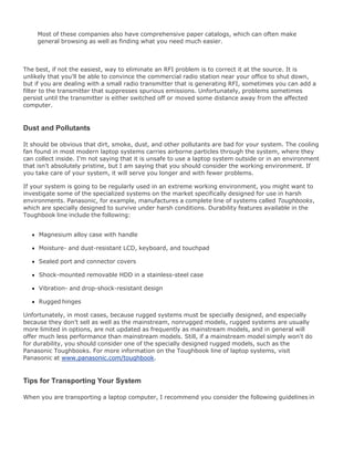 Most of these companies also have comprehensive paper catalogs, which can often make
general browsing as well as finding what you need much easier.
The best, if not the easiest, way to eliminate an RFI problem is to correct it at the source. It is
unlikely that you'll be able to convince the commercial radio station near your office to shut down,
but if you are dealing with a small radio transmitter that is generating RFI, sometimes you can add a
filter to the transmitter that suppresses spurious emissions. Unfortunately, problems sometimes
persist until the transmitter is either switched off or moved some distance away from the affected
computer.
Dust and Pollutants
It should be obvious that dirt, smoke, dust, and other pollutants are bad for your system. The cooling
fan found in most modern laptop systems carries airborne particles through the system, where they
can collect inside. I'm not saying that it is unsafe to use a laptop system outside or in an environment
that isn't absolutely pristine, but I am saying that you should consider the working environment. If
you take care of your system, it will serve you longer and with fewer problems.
If your system is going to be regularly used in an extreme working environment, you might want to
investigate some of the specialized systems on the market specifically designed for use in harsh
environments. Panasonic, for example, manufactures a complete line of systems called Toughbooks,
which are specially designed to survive under harsh conditions. Durability features available in the
Toughbook line include the following:
Magnesium alloy case with handle
Moisture- and dust-resistant LCD, keyboard, and touchpad
Sealed port and connector covers
Shock-mounted removable HDD in a stainless-steel case
Vibration- and drop-shock-resistant design
Rugged hinges
Unfortunately, in most cases, because rugged systems must be specially designed, and especially
because they don't sell as well as the mainstream, nonrugged models, rugged systems are usually
more limited in options, are not updated as frequently as mainstream models, and in general will
offer much less performance than mainstream models. Still, if a mainstream model simply won't do
for durability, you should consider one of the specially designed rugged models, such as the
Panasonic Toughbooks. For more information on the Toughbook line of laptop systems, visit
Panasonic at www.panasonic.com/toughbook.
Tips for Transporting Your System
When you are transporting a laptop computer, I recommend you consider the following guidelines in
 