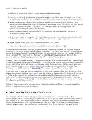 order to protect the system:
Remove all floppy disk and/or CD/DVD disc media from the drives.
Remove all PC Card/CardBus or ExpressCard adapters from their slots and place them in their
protective covers. I often use small ziplock bags if they did not come with small cases or covers.
Make sure the main battery is fully seated or possibly eject the battery for shipping if you
suspect the handling will be rough. The battery is a relatively heavy component and your laptop
could be seriously damaged if the battery isn't seated properly and the laptop (or bag
containing your laptop) receives a sharp blow.
Make sure the system is fully powered off (or optionally in Hibernate mode) and not in a
Suspend or Standby mode.
If the power switch is accessible with the lid closed, make sure the switch is locked or covered
so that the system cannot be accidentally powered on while being transported.
Make sure all access doors and covers are in position and closed.
Use a carrying case that provides adequate shock protection (cushioning).
If your travel involves flying, you should be aware that FAA regulations now call for more rigorous
screening of electronic devices, including laptop computers. The inspections normally require that you
remove the system from its travel case and place the unprotected system on the conveyor belt that
takes it through the X-ray machine. Make sure you don't put the system upside-down on the
conveyor, because that can put pressure on the LCD, potentially causing damage.
In some cases you may be required to power-on the system after the trip through the X-ray machine
in order to demonstrate computer functionality. In that situation, be sure you remember to power the
system back off (or optionally place it in Hibernate mode) before returning it to its travel case. Note
that X-rays do not harm either the computer or removable storage media. See "Airport X-Ray
Machines and Metal Detectors" in Chapter 10, "Removable Storage," for more information.
If you ever need to ship the system via the mail or through a package carrier such as UPS or FedEx,
it is extremely important that you properly pack the system to prevent damage. In general, it is hard
to find a better shipping box and packing material than what the system was originally packed in
when new. For that reason, I highly recommend you retain the original box and packing materials
after purchasing a system. This will prove to be extremely useful in any case where you need to ship
the system to a remote destination.
Following these guidelines for transporting or shipping the system will help to ensure the machine
arrives in working order at the destination.
Active Preventive Maintenance Procedures
How often you should perform active preventive maintenance procedures depends on the
environment in which you operate your system as well as the quality of the system's components. If
your system is in a dirty environment, such as a machine shop floor or a gas station service area,
you might need to clean your system every three months or less. For normal office environments,
cleaning a system every few months to a year is usually fine. If you frequently use your system
 