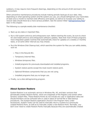 outdoors, it may require more frequent cleanings, depending on the amount of dirt and dust in the
environment.
Other preventive maintenance procedures include making periodic backups of your data. Also,
depending on what operating system and file system you use, you should defragment your hard disks
at least once a month to maintain disk efficiency and speed, as well as to increase your ability to
recover data should there be a more serious problem. See the section titled "Defragmenting Files"
later in this chapter.
The following is a sample weekly disk-maintenance checklist:
Back up any data or important files.
Run a full system antivirus and antispyware scan. Before starting the scans, be sure to check
for and install antivirus and antispyware software updates. Note that most of these programs
have integrated update routines that automatically check for updates on a weekly or monthly
basis, or at some other interval you may choose.
Run the Windows Disk Cleanup tool, which searches the system for files you can safely delete,
such as
Files in the Recycle Bin.
Temporary Internet files.
Windows temporary files.
Install programs for previously downloaded and installed programs.
System restore points except the most recent restore point.
Optional Windows components that you are not using.
Installed programs that you no longer use.
Finally, run a disk-defragmenting program.
About System Restore
System Restore is an automatic service in Windows Me, XP, and later versions that
periodically creates Restore Points, which are snapshots of the Registry and certain other
dynamic system files. These Restore Points do not include any user or application data and
should therefore not be confused with or used in place of normal file or data backup
procedures. The System Restore application (found in the Program menu under
Accessories, System Tools) can be used to manually return a system to a previously
created Restore Point, as well as to manually create a new Restore Point. Normally, you
don't ever need to create Restore Points manually because they are automatically created
 