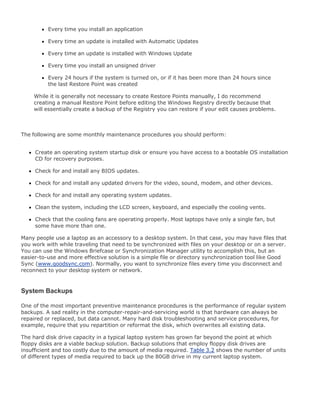 Every time you install an application
Every time an update is installed with Automatic Updates
Every time an update is installed with Windows Update
Every time you install an unsigned driver
Every 24 hours if the system is turned on, or if it has been more than 24 hours since
the last Restore Point was created
While it is generally not necessary to create Restore Points manually, I do recommend
creating a manual Restore Point before editing the Windows Registry directly because that
will essentially create a backup of the Registry you can restore if your edit causes problems.
The following are some monthly maintenance procedures you should perform:
Create an operating system startup disk or ensure you have access to a bootable OS installation
CD for recovery purposes.
Check for and install any BIOS updates.
Check for and install any updated drivers for the video, sound, modem, and other devices.
Check for and install any operating system updates.
Clean the system, including the LCD screen, keyboard, and especially the cooling vents.
Check that the cooling fans are operating properly. Most laptops have only a single fan, but
some have more than one.
Many people use a laptop as an accessory to a desktop system. In that case, you may have files that
you work with while traveling that need to be synchronized with files on your desktop or on a server.
You can use the Windows Briefcase or Synchronization Manager utility to accomplish this, but an
easier-to-use and more effective solution is a simple file or directory synchronization tool like Good
Sync (www.goodsync.com). Normally, you want to synchronize files every time you disconnect and
reconnect to your desktop system or network.
System Backups
One of the most important preventive maintenance procedures is the performance of regular system
backups. A sad reality in the computer-repair-and-servicing world is that hardware can always be
repaired or replaced, but data cannot. Many hard disk troubleshooting and service procedures, for
example, require that you repartition or reformat the disk, which overwrites all existing data.
The hard disk drive capacity in a typical laptop system has grown far beyond the point at which
floppy disks are a viable backup solution. Backup solutions that employ floppy disk drives are
insufficient and too costly due to the amount of media required. Table 3.2 shows the number of units
of different types of media required to back up the 80GB drive in my current laptop system.
 
