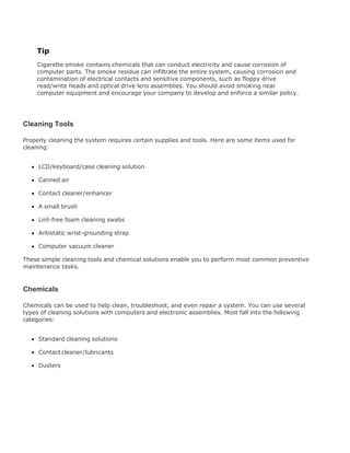 Tip
Cigarette smoke contains chemicals that can conduct electricity and cause corrosion of
computer parts. The smoke residue can infiltrate the entire system, causing corrosion and
contamination of electrical contacts and sensitive components, such as floppy drive
read/write heads and optical drive lens assemblies. You should avoid smoking near
computer equipment and encourage your company to develop and enforce a similar policy.
Cleaning Tools
Properly cleaning the system requires certain supplies and tools. Here are some items used for
cleaning:
LCD/keyboard/case cleaning solution
Canned air
Contact cleaner/enhancer
A small brush
Lint-free foam cleaning swabs
Antistatic wrist-grounding strap
Computer vacuum cleaner
These simple cleaning tools and chemical solutions enable you to perform most common preventive
maintenance tasks.
Chemicals
Chemicals can be used to help clean, troubleshoot, and even repair a system. You can use several
types of cleaning solutions with computers and electronic assemblies. Most fall into the following
categories:
Standard cleaning solutions
Contact cleaner/lubricants
Dusters
 