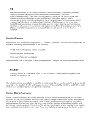 Tip
The makeup of many of the chemicals used for cleaning electronic components has been
changing because many of the chemicals originally used are now considered
environmentally unsafe. They have been attributed to damaging the earth's ozone layer.
Chlorine atoms from chlorofluorocarbons (CFCs) and chlorinated solvents attach
themselves to ozone molecules and destroy them. Many of these chemicals are now strictly
regulated by federal and international agencies in an effort to preserve the ozone layer.
Most of the companies that produce chemicals used for system cleaning and maintenance
have had to introduce environmentally safe replacements. The only drawback is that many
of these safer chemicals cost more and usually do not work as well as those they've
replaced.
Standard Cleaners
For the most basic functioncleaning exterior LCD screens, keyboards, and casesvarious chemicals are
available. I normally recommend one of the following:
50-50 mixture of isopropyl alcohol and water
Nonammoniated glass cleaner
Pure water (hot water works best)
Other solutions such as antistatic LCD cleaning cloths and Kimwipes are also acceptable alternatives.
Caution
Isopropyl alcohol is a flammable liquid. Do not use alcohol cleaner near an exposed flame
or when the system is on.
The solutions should generally be in liquid form, not a spray. Sprays can be wasteful, and you should
never spray the solution directly on the system anyway. Instead, lightly moisten a soft lint-free cloth,
which is then used to wipe down the parts to be cleaned.
Contact Cleaner/Lubricants
Contact cleaners/lubricants are chemicals similar to the standard cleaners but are more pure and
include a lubricating component. Although their cleaning applications are more limited when dealing
with a laptop system, these chemicals do come in handy for cleaning connectors and internal or
external cables. The lubricant eases the force required when plugging and unplugging cables and
connectors, reducing strain on the devices. The lubricant coating also acts as a conductive protectant
that insulates the contacts from corrosion. These chemicals can greatly prolong the life of a system
 