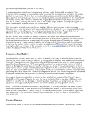 by preventing intermittent contacts in the future.
A unique type of contact cleaner/enhancer and lubricant called Stabilant 22 is available. This
chemical, which you apply to electrical contacts, enhances the connection and lubricates the contact
point; it is much more effective than conventional contact cleaners or lubricants. Stabilant 22 is a
liquid-polymer semiconductor; it behaves like liquid metal and conducts electricity in the presence of
an electric current. The substance also fills the air gaps between the mating surfaces of two items
that are in contact, making the surface area of the contact larger and also keeping out oxygen and
other contaminants that can corrode the contact point.
This chemical is available in several forms. Stabilant 22 is the concentrated version, whereas
Stabilant 22a is a version diluted with isopropyl alcohol in a 4:1 ratio. An even more diluted 8:1-ratio
version is sold in many high-end stereo and audio shops under the name Tweek. Just 15ml of
Stabilant 22a sells for about $40; a liter of the concentrate costs about $4,000!
As you can see, pure Stabilant 22 is fairly expensive, but only a little is required in any common
application, and nothing else has been found to be quite as effective in preserving electrical contacts.
NASA even uses this chemical on spacecraft electronics. An application of Stabilant can provide
protection for up to 16 years, according to its manufacturer, D.W. Electrochemicals. In addition to
enhancing the contact and preventing corrosion, an application of Stabilant lubricates the contact,
making insertion and removal of the connector easier. See www.stabilant.com or check the Vendor
List on this book's DVD for more information.
Compressed-Air Dusters
Compressed air (actually a gas such as carbon dioxide) is often used as an aid in system cleaning.
You use the compressed-air can as a blower to remove dust and debris from a system or component.
Originally, these dusters used chlorofluorocarbons (CFCs) such as Freon, whereas modern dusters
use either hydrofluorocarbons (HFCs such as difluoroethane) or carbon dioxide, neither of which is
known to damage the ozone layer. Be careful when you use these devices, because some of them
can generate a static charge when the compressed gas leaves the nozzle of the can. Be sure you are
using the type approved for cleaning or dusting off computer equipment and consider wearing a static
grounding strap as a precaution. The type of compressed-air can used for cleaning camera equipment
sometimes differs from the type used for cleaning static-sensitive computer components.
When using these compressed-air products, be sure you hold the can upright so that only gas is
ejected from the nozzle. If you tip the can, the raw propellant will come out as a cold liquid, which
not only is wasteful but can damage or discolor plastics. You should use compressed gas only on
equipment that is powered off, to minimize any chance of damage through short circuits.
What I recommend with laptops is to turn them sideways or upside down (with the power off) and
use the compressed air to blast any junk out of the keyboard as well as any openings on the front,
sides, or rear, especially any cooling vents. If you have the system open for any reason, you should
take advantage of the opportunity to use the compressed air to blow any dust or dirt out of the
interior as well.
Vacuum Cleaners
Some people prefer to use a vacuum cleaner instead of canned gas dusters for cleaning a system.
 