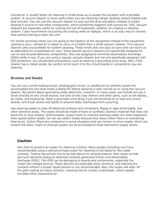 Canned air is usually better for cleaning in small areas as is usually the situation with a portable
system. A vacuum cleaner is more useful when you are cleaning a larger desktop system loaded with
dust and dirt. You can use the vacuum cleaner to suck out the dust and debris instead of simply
blowing it around on the other components, which sometimes happens with canned air. Still, vacuum
cleaners are especially useful for sucking dirt out of keyboards, whether on a laptop or desktop
system. I also recommend vacuuming the cooling vents on laptops, which is an easy way to remove
dust without having to open the unit.
For onsite servicing (when you are going to the location of the equipment instead of the equipment
coming to you), canned air is easier to carry in a toolkit than a small vacuum cleaner. Tiny vacuum
cleaners also are available for system cleaning. These small units are easy to carry and can serve as
an alternative to compressed-air cans. Some special vacuum cleaners are specifically designed for
use on and around electronic components; they are designed to minimize electrostatic discharge
(ESD) while in use. If you are using a regular vacuum cleaner and not one specifically designed with
ESD protection, you should take precautions, such as wearing a grounding wrist strap. Also, if the
cleaner has a metal nozzle, be careful not to touch it to the circuit boards or components you are
cleaning.
Brushes and Swabs
You can use a small makeup brush, photographic brush, or paintbrush to carefully loosen the
accumulated dirt and dust inside a laptop PC before spraying it with canned air or using the vacuum
cleaner. Be careful about generating static electricity, however. In most cases, you should not use a
brush directly on any circuit boards, but only on the case interior and other parts, such as fan blades,
air vents, and keyboards. Wear a grounded wrist strap if you are brushing on or near any circuit
boards, and brush slowly and lightly to prevent static discharges from occurring.
Use cleaning swabs to wipe off electrical contacts and connectors, floppy or tape drive heads, and
other sensitive areas. The swabs should be made of foam or synthetic chamois material that does not
leave lint or dust residue. Unfortunately, proper foam or chamois cleaning swabs are more expensive
than typical cotton swabs. Do not use cotton swabs because they leave cotton fibers on everything
they touch. Cotton fibers are conductive in some situations and can remain on drive heads, which can
scratch the disks. Foam or chamois swabs can be purchased at most electronics supply stores.
Caution
One item to avoid is an eraser for cleaning contacts. Many people (including me) have
recommended using a soft pencil-type eraser for cleaning circuit-board or flex-cable
contacts. Testing has proven this to be bad advice for several reasons. One reason is that
any such abrasive wiping on electrical contacts generates friction and electrostatic
discharge (ESD). This ESD can be damaging to boards and components, especially the
newer low-voltage devices. These devices are especially static sensitive, and cleaning the
contacts without a proper liquid solution is not recommended. Also, the eraser will wear off
the gold coating on many contacts, exposing the tin contact underneath, which rapidly
corrodes when exposed to air.
 