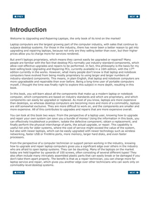Introduction
Welcome to Upgrading and Repairing Laptops, the only book of its kind on the market!
Laptop computers are the largest growing part of the computer industry, with sales that continue to
outpace desktop systems. For those in the industry, there has never been a better reason to get into
upgrading and repairing laptops, because not only are they selling better than ever, but their higher
prices allow you to charge more for services rendered.
But aren't laptops proprietary, which means they cannot easily be upgraded or repaired? Many
people are familiar with the fact that desktop PCs normally use industry-standard components, which
allow cost-effective upgrades and repairs to be performed. In fact, this philosophy is the basis for my
best-selling book Upgrading and Repairing PCs, currently available in a 16th edition, with the 17th
edition currently in the works. However, what many people don't know is that laptop and notebook
computers have evolved from being mostly proprietary to using larger and larger numbers of
industry-standard components. This means, in plain English, that laptop and notebook computers are
more upgradeable and repairable than ever before. Being a long-time user of portable computers
myself, I thought the time was finally right to explore this subject in more depth, resulting in this
book.
In this book, you will learn about all the components that make up a modern laptop or notebook
computer, which components are based on industry standards and which are proprietary, and which
components can easily be upgraded or replaced. As most of you know, laptops are more expensive
than desktops, so whereas desktop computers are becoming more and more of a commodity, laptops
are still somewhat exclusive. They are more difficult to work on, and the components are smaller and
more expensive. All of this contributes to upgrades and repairs that are more expensive overall.
You can look at this book two ways: From the perspective of a laptop user, knowing how to upgrade
and repair your own system can save you a bundle of money! Using the information in this book, you
can effectively troubleshoot a problem; isolate the defective component; obtain a replacement; and
finally perform the physical interchange of parts, the actual upgrade, or repair. This capability is
useful not only for older systems, where the cost of service might exceed the value of the system,
but also with newer laptops, which can be easily upgraded with newer technology such as wireless
networking, faster USB or FireWire ports, more memory, larger hard disks, and even faster
processors.
From the perspective of a computer technician or support person working in the industry, knowing
how to upgrade and repair laptop computers gives you a significant edge over others in the industry
who are afraid to open laptop systems. They can be daunting. Many of the laptops on the market
today are held together by upwards of 100 screws, often consisting of several different types! They
also often include many intricately assembled plastic parts that can easily break or be damaged if you
don't take them apart properly. The benefit is that as a repair technician, you can charge more for
laptop service and repair, which gives you another edge over other technicians who can work only on
commodity-level desktop systems.
 