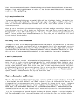 Some companies sell premoistened contact cleaning pads soaked in a proper contact cleaner and
lubricant. These pads are safe to wipe on conductors and contacts with no likelihood of ESD damage
or abrasion of the gold plating.
Lightweight Lubricants
You can use a lightweight lubricant such as WD-40 or silicone to lubricate the door mechanisms on
disk drives and any other part of the system that might require clean, lightweight lubrication. Other
items you can lubricate are the access doors for ports and PC Card/CardBus sockets, to provide
smoother operation.
Using WD-40 or silicone instead of conventional oils is important because silicone does not gum up
and collect dust and other debris. Always use the lubricant sparingly. Do not spray it anywhere near
the equipment because it tends to migrate and will end up where it doesn't belong (such as on drive
heads). Instead, apply a small amount to a toothpick or foam swab and dab the silicone lubricant on
the components where needed.
Obtaining Tools and Accessories
You can obtain most of the cleaning chemicals and tools discussed in this chapter from an electronics
supply house or even your local RadioShack. A company called Chemtronics specializes in chemicals
for the computer and electronics industry. These and other companies that supply tools, chemicals,
and other computer- and electronic-cleaning supplies are listed in the Vendor List on the DVD. With
all these items on hand, you should be equipped for most preventive maintenance operations.
Cleaning Procedures
Before you clean your system, I recommend a partial disassembly. By partial, I mean taking out any
items that can be easily removed without using tools. This would normally include the battery, any
drives in removable bays, and any PC Cards. This may also include the hard drive in some systems
as well. Finally, open the access doors on the sides, back, or base of the system as well. Because of
the difficulty of opening the case on most laptops, I do not recommend a complete disassembly just
for the purpose of cleaning. Once any easily accessible devices are removed and the access doors
opened, use the canned air to blow out any dust from these areas.
Cleaning Connectors and Contacts
Cleaning the connectors and contacts in a system promotes reliable connections between devices. On
a laptop system, the main connector you'll want to clean is that of the batteryboth the contacts on
the battery and the mating contacts in the system. If there is dirt or dust on the memory modules or
sockets, you might want to remove the memory modules, clean the contacts, and then reinstall
them. Also, if you disassemble the system and disconnect any flex-cables, it is recommended that
you clean and treat the flex-cable contacts before reinserting them into their mating connectors.
To do this, first moisten the lint-free cleaning swabs in the cleaning solution. If you are using a spray,
hold the swab away from the system and spray a small amount on the foam end until the solution
 