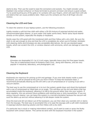 starts to drip. Then use the swab to wipe the connectors and sockets. You might consider using
Stabilant 22a contact enhancer on these terminals to prevent corrosion and ensure a good contact.
Try to avoid touching any of the gold or tin contacts with your fingers, which will coat them with oils
and debris that can cause problems later. Make sure the contacts are free of all finger oils and
residue.
Cleaning the LCD and Case
To clean the exterior of your laptop system, use the following procedure:
Lightly moisten a soft lint-free cloth with either a 50-50 mixture of isopropyl alcohol and water,
nonammoniated glass cleaner, or pure water (hot water works best). Never spray liquid cleaner
directly on the system, especially the display or keyboard.
Gently wipe the LCD panel with the moistened cloth and then follow with a dry cloth. Be sure the
cloth is not wet enough to drip and that the LCD is completely dry when you're finished. Antistatic
LCD-cleaning cloths and Kimwipes are also acceptable alternatives. Do not use standard paper
towels, which can scratch the LCD, or window cleaners with ammonia, which can damage or stain the
LCD.
Note
Kimwipes are disposable 8.5- by 4.5-inch wipes, basically heavy-duty lint-free paper towels.
They are a trademarked brand of Kimberly-Clark Corp., along with Kleenex, and are very
popular in industrial, laboratory, and photographic use.
Cleaning the Keyboard
Keyboards are notorious for picking up dirt and garbage. If you ever look closely inside a used
keyboard, you will be amazed at the junk you find in there! To keep the keyboard clean, I
recommend periodically blowing out the dirt with a can of compressed air or sucking it out with a
vacuum cleaner.
The best way to use the compressed air is to turn the system upside down and shoot the keyboard
with a can of compressed air tilted back on an angle. This will blow out the dirt and debris that has
accumulated inside the keyboard, allowing it to fall to the ground rather than into your system. If
done regularly, this can prevent future problems with sticking keys or dirty keyswitches. If you are
using a vacuum cleaner, you can leave the system in a normal orientation because the vacuum will
suck the debris up and out without allowing it to fall deeper inside the system.
Once the dust and dirt are blown out of the keyboard, you can then clean any cosmetic dirt or stains
from the keycaps. The best way to accomplish this is to wipe the keycaps with a soft cloth moistened
in isopropyl alcohol cleaning solution and then follow with a dry cloth.
If a particular key is stuck or making intermittent contact, you'll want to soak or spray the faulty
keyswitch with contact cleaner. This cannot be done with the keyboard mounted in the system
 