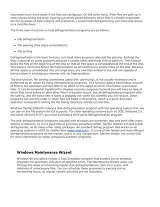 recovered much more easily if the files are contiguous. On the other hand, if the files are split up in
many pieces across the drive, figuring out which pieces belong to which files is virtually impossible.
For the purposes of data integrity and protection, I recommend defragmenting your hard disk drives
on a monthly basis.
The three main functions in most defragmentation programs are as follows:
File defragmentation
File packing (free space consolidation)
File sorting
Defragmentation is the basic function, but most other programs also add file packing. Packing the
files is optional on some programs because it usually takes additional time to perform. This function
packs the files at the beginning of the disk so that all free space is consolidated at the end of the disk.
This feature minimizes future file fragmentation by eliminating any empty holes on the disk. Because
all free space is consolidated into one large area, any new files written to the disk are capable of
being written in a contiguous manner with no fragmentation.
The last function, file sorting (sometimes called disk optimizing), is not usually necessary and is
performed as an option by many defragmenting programs. This function adds a tremendous amount
of time to the operation and has little or no effect on the speed at which information is accessed
later. It can be somewhat beneficial for disaster-recovery purposes because you will have an idea of
which files came before or after other files if a disaster occurs. Not all defragmenting programs offer
file sorting, and the extra time it takes is probably not worth any benefits you will receive. Other
programs can sort the order in which files are listed in directories, which is a quick-and-easy
operation compared to sorting the file listing (directory entries) on the disk.
Windows 9x/Me/2000/XP include a disk-defragmentation program with the operating system that you
can use on any file system the OS supports. For older operating systems such as DOS, Windows 3.x,
and some versions of NT, you must purchase a third-party defragmentation program.
The disk-defragmentation programs included with Windows are extremely slow and don't offer many
options or features, so it is a good idea to purchase something better. Norton Utilities includes a disk
defragmenter, as do many other utility packages. An excellent defrag program that works on all
operating systems is VOPT by Golden Bow (www.vopt.com). It is one of the fastest and most efficient
defragmenting programs on the market, and it is very inexpensive. See the Vendor List on the DVD
for more information on these companies and their programs.
Windows Maintenance Wizard
Windows 98 and above include a Task Scheduler program that enables you to schedule
programs for automatic execution at specified times. The Maintenance Wizard walks you
through the steps of scheduling regular disk defragmentations, disk error scans, and
deletions of unnecessary files. You can schedule these processes to execute during
nonworking hours, so regular system activities are not disturbed.
 