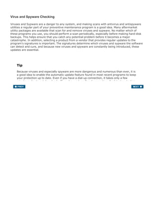 Virus and Spyware Checking
Viruses and Sypware are a danger to any system, and making scans with antivirus and antispyware
utilities a regular part of your preventive maintenance program is a good idea. Many aftermarket
utility packages are available that scan for and remove viruses and sypware. No matter which of
these programs you use, you should perform a scan periodically, especially before making hard-disk
backups. This helps ensure that you catch any potential problem before it becomes a major
catastrophe. In addition, selecting a product from a vendor that provides regular updates to the
program's signatures is important. The signatures determine which viruses and sypware the software
can detect and cure, and because new viruses and spyware are constantly being introduced, these
updates are essential.
Tip
Because viruses and especially spyware are more dangerous and numerous than ever, it is
a good idea to enable the automatic update feature found in most recent programs to keep
your protection up to date. Even if you have a dial-up connection, it takes only a few
minutes a day to get downloads. If you have a broadband connection, the latest protection
is downloaded in just a few moments.
 