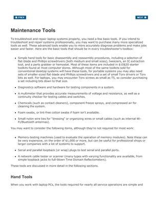 Maintenance Tools
To troubleshoot and repair laptop systems properly, you need a few basic tools. If you intend to
troubleshoot and repair systems professionally, you may want to purchase many more specialized
tools as well. These advanced tools enable you to more accurately diagnose problems and make jobs
easier and faster. Here are the basic tools that should be in every troubleshooter's toolbox:
Simple hand tools for basic disassembly and reassembly procedures, including a selection of
flat-blade and Phillips screwdrivers (both medium and small sizes), tweezers, an IC extraction
tool, and a parts grabber or hemostat. Most of these items are included in $10$20 starter
toolkits found at most computer stores. Although most of the same toolkits sold for
conventional desktop systems will have these tools, for portable systems you may also need
sets of smaller-sized flat-blade and Phillips screwdrivers and a set of small Torx drivers or Torx
bits as well. For laptops, you may encounter Torx screws as small as T5, so consider purchasing
a set including bits down to that size.
Diagnostics software and hardware for testing components in a system.
A multimeter that provides accurate measurements of voltage and resistance, as well as a
continuity checker for testing cables and switches.
Chemicals (such as contact cleaners), component freeze sprays, and compressed air for
cleaning the system.
Foam swabs, or lint-free cotton swabs if foam isn't available.
Small nylon wire ties for "dressing" or organizing wires or small cables (such as internal Wi-
Fi/Bluetooth antennas).
You may want to consider the following items, although they're not required for most work:
Memory-testing machines (used to evaluate the operation of memory modules). Note these can
be very expensive, on the order of $1,000 or more, but can be useful for professional shops or
larger companies with a lot of systems to support.
Serial and parallel loopback (or wrap) plugs to test serial and parallel ports.
A network cable tester or scanner (many types with varying functionality are available, from
simple loopback jacks to full-blown Time Domain Reflectometers).
These tools are discussed in more detail in the following sections.
Hand Tools
When you work with laptop PCs, the tools required for nearly all service operations are simple and
 