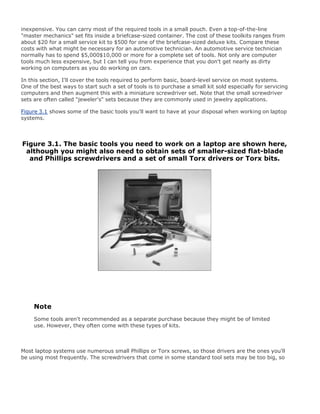 inexpensive. You can carry most of the required tools in a small pouch. Even a top-of-the-line
"master mechanics" set fits inside a briefcase-sized container. The cost of these toolkits ranges from
about $20 for a small service kit to $500 for one of the briefcase-sized deluxe kits. Compare these
costs with what might be necessary for an automotive technician. An automotive service technician
normally has to spend $5,000$10,000 or more for a complete set of tools. Not only are computer
tools much less expensive, but I can tell you from experience that you don't get nearly as dirty
working on computers as you do working on cars.
In this section, I'll cover the tools required to perform basic, board-level service on most systems.
One of the best ways to start such a set of tools is to purchase a small kit sold especially for servicing
computers and then augment this with a miniature screwdriver set. Note that the small screwdriver
sets are often called "jeweler's" sets because they are commonly used in jewelry applications.
Figure 3.1 shows some of the basic tools you'll want to have at your disposal when working on laptop
systems.
Figure 3.1. The basic tools you need to work on a laptop are shown here,
although you might also need to obtain sets of smaller-sized flat-blade
and Phillips screwdrivers and a set of small Torx drivers or Torx bits.
Note
Some tools aren't recommended as a separate purchase because they might be of limited
use. However, they often come with these types of kits.
Most laptop systems use numerous small Phillips or Torx screws, so those drivers are the ones you'll
be using most frequently. The screwdrivers that come in some standard tool sets may be too big, so
 