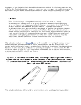 you'll want to purchase a good set of miniature screwdrivers, or a set of miniature screwdriver bits
and a handle. If slotted screws are used on a system you are working on, you need to be very careful
because it is easy for the flat-blade screwdriver head to slip off and possibly damage the system.
Caution
When you're working in a cramped environment, such as the inside of a laptop,
screwdrivers with magnetic tips can be a real convenience, especially for retrieving that
screw you dropped into the case, as well as for holding a screw on the tip of the tool when
inserting it into the threaded hole. However, although I have used these types of
screwdrivers many times with no problems, you should be aware of the damage a magnetic
field can cause to magnetic storage devices such as floppy disks. Laying the screwdriver on
or near a floppy can damage the data on the disk. Fortunately, floppy disks aren't used that
much anymore. Hard drives are shielded by a metal case; CD/DVD drives are not affected
because they work optically; and memory and other chips are not affected by magnetic
fields (unless they are magnitudes stronger than what you'll see in a hand tool).
Chip-extraction tools, shown in Figure 3.2, are rarely needed to remove chips these days because
memory chips are mounted on SIMMs or DIMMs, and processors use zero insertion force (ZIF)
sockets (which are found in Pentium M and Pentium 4-M systems) or other user-friendly connectors;
however, in some cases, they can be used as general-purpose prying or grabbing tools. The ZIF
socket has a lever or screw lock that, when opened, releases the grip on the pins of the processor,
enabling you to easily lift it out with your fingers.
Figure 3.2. The chip extractor (left) was originally designed to remove
individual RAM or ROM chips from a socket. An extractor such as the one
on the right is used for extracting socketed processorsif the processor
does not use a ZIF socket.
That said, these tools can still be handy in current systems when used to pull out keyboard keys
 