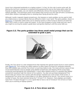 (even from integrated keyboards on a laptop system). In fact, for this role it works quite well. By
placing the tool over a keycap on a keyboard and squeezing the tool so the hooks grab under the
keycap on opposite sides, you can cleanly and effectively remove the keycap from the keyboard
without damage. This technique works much better than trying to pry the caps off with a screwdriver,
which often results in damaging them or sending them flying across the room.
Although I prefer magnetic tipped screwdrivers, the tweezers or parts grabber can be used to hold
any small screws or jumper blocks that are difficult to hold in your hand. The parts grabber, shown in
Figure 3.3, is especially useful when you're starting screws or when trying to retrieve one that has
fallen into a nook or cranny inside the system. If you have dropped a screw inside and can't see it,
you might try turning the system upside down and gently shaking it until the screw falls out.
Figure 3.3. The parts grabber has three small metal prongs that can be
extended to grab a part.
Finally, the Torx driver is a star-shaped driver that matches the special screws found in most systems
(see Figure 3.4). Torx screws are vastly superior to other types of screws for computers because
they offer greater grip, and the Torx driver is much less likely to slip. The most common cause of new
circuit board failures is due to people using slotted screwdrivers and slipping off the screw head,
scratching (and damaging) the motherboard. I never allow slotted screws or a standard flat-bladed
screwdriver anywhere near the interior of my systems. You also can purchase tamperproof Torx
drivers that can remove Torx screws with the tamper-resistant pin in the center of the screw. A
tamperproof Torx driver has a hole drilled in it to allow clearance for the pin. Torx drivers come in a
number of sizes, the most common being the T-10 and T-15. However, many laptops use smaller
sizes from T-9 down through T-5. It is a good idea to have a set of miniature Torx drivers on hand
when you're working on laptop systems.
Figure 3.4. A Torx driver and bit.
 