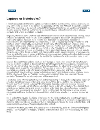Laptops or Notebooks?
I initially struggled with the terms laptop and notebook before even beginning work on this book, not
only with how to use them in the content but especially with the title. Although it was not necessarily
true in the beginning, in the current context of the industry, these terms are used interchangeably to
describe systems. The truth is, there is no consistent industry-wide definition of what is a laptop
computer and what is a notebook computer.
Originally, there was some unofficial size differentiation between what was considered a laptop versus
what was considered a notebook (the term notebook was used to describe an arbitrarily smaller
version of a laptop). However, more recently that distinction has completely disappeared.
Standardization on screen technology, screen sizes, as well as keyboard/pointing device layout and
size have all served to muddy and eventually dissolve any differences between what was once
considered a laptop and what was considered a notebook. The fact that virtually all modern portables
include 13-inch (diagonal) or larger screens (which is why innovations such as the ThinkPad 701
"butterfly" collapsible keyboard aren't used anymore) as well as industry-standard keyboard layouts,
integrating a pointing device and palm rest, has served to greatly equalize the sizes of such systems.
There are still differences in weight and thickness between various makes and models, but in general,
modern laptop/notebook systems, from the least to the most powerful and expensive, come in very
similar sizes.
So what do we call these systems now? Are they laptops or notebooks? Virtually all manufacturers
now use the term notebook to describe all their portable systems, from huge desktop replacements
down to ultra-slim or ultra-light models. Unfortunately, outside the advertising and marketing world,
few people seem to use the term notebook. Perhaps that is because if you just say "notebook," it
seems too generic and could refer to something other than a computer, and thus be easily
misunderstood. You almost have to say "notebook computer" for it to become clear what you mean.
On the other hand, if you say "laptop," most people immediately know that you mean "laptop
computer," because the term is much more widely recognized.
I conducted some informal polls of my own. In the most telling of these, I showed people a picture of
a modern portable computer system and asked them, "What do you call this type of computer?"
Virtually everybody replied, "A laptop!" In other cases, I asked people what the word notebook
means, and I received a variety of answers, not all having to do with computers. Then I asked them
what the word laptop means, and almost everybody understood it as a type of portable computer.
Maybe I've just been around too long, but I think you'll find as I did that laptop is simply a much
more recognizable and familiar term than notebook, whether you actually ever use one on your lap
or not.
So, in spite of the industry marketing preferences for the word notebook, and even though laptop
computers and notebook computers are the same thing, I decided not to call this book Upgrading and
Repairing Notebooks (it even sounds weird), but instead decided to use the more understandable and
recognizable Upgrading and Repairing Laptops title instead.
Throughout this book, you'll find that just as is done in the industry, I use the terms interchangeably
(that is, I say "laptop" or "notebook," or both), and in almost all cases they mean exactly the same
thing.
 