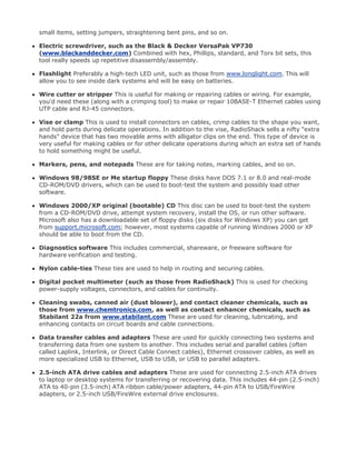 small items, setting jumpers, straightening bent pins, and so on.
Electric screwdriver, such as the Black & Decker VersaPak VP730
(www.blackanddecker.com) Combined with hex, Phillips, standard, and Torx bit sets, this
tool really speeds up repetitive disassembly/assembly.
Flashlight Preferably a high-tech LED unit, such as those from www.longlight.com. This will
allow you to see inside dark systems and will be easy on batteries.
Wire cutter or stripper This is useful for making or repairing cables or wiring. For example,
you'd need these (along with a crimping tool) to make or repair 10BASE-T Ethernet cables using
UTP cable and RJ-45 connectors.
Vise or clamp This is used to install connectors on cables, crimp cables to the shape you want,
and hold parts during delicate operations. In addition to the vise, RadioShack sells a nifty "extra
hands" device that has two movable arms with alligator clips on the end. This type of device is
very useful for making cables or for other delicate operations during which an extra set of hands
to hold something might be useful.
Markers, pens, and notepads These are for taking notes, marking cables, and so on.
Windows 98/98SE or Me startup floppy These disks have DOS 7.1 or 8.0 and real-mode
CD-ROM/DVD drivers, which can be used to boot-test the system and possibly load other
software.
Windows 2000/XP original (bootable) CD This disc can be used to boot-test the system
from a CD-ROM/DVD drive, attempt system recovery, install the OS, or run other software.
Microsoft also has a downloadable set of floppy disks (six disks for Windows XP) you can get
from support.microsoft.com; however, most systems capable of running Windows 2000 or XP
should be able to boot from the CD.
Diagnostics software This includes commercial, shareware, or freeware software for
hardware verification and testing.
Nylon cable-ties These ties are used to help in routing and securing cables.
Digital pocket multimeter (such as those from RadioShack) This is used for checking
power-supply voltages, connectors, and cables for continuity.
Cleaning swabs, canned air (dust blower), and contact cleaner chemicals, such as
those from www.chemtronics.com, as well as contact enhancer chemicals, such as
Stabilant 22a from www.stabilant.com These are used for cleaning, lubricating, and
enhancing contacts on circuit boards and cable connections.
Data transfer cables and adapters These are used for quickly connecting two systems and
transferring data from one system to another. This includes serial and parallel cables (often
called Laplink, Interlink, or Direct Cable Connect cables), Ethernet crossover cables, as well as
more specialized USB to Ethernet, USB to USB, or USB to parallel adapters.
2.5-inch ATA drive cables and adapters These are used for connecting 2.5-inch ATA drives
to laptop or desktop systems for transferring or recovering data. This includes 44-pin (2.5-inch)
ATA to 40-pin (3.5-inch) ATA ribbon cable/power adapters, 44-pin ATA to USB/FireWire
adapters, or 2.5-inch USB/FireWire external drive enclosures.
 