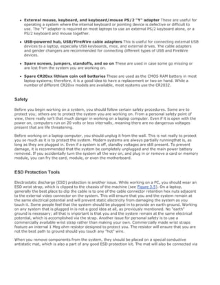 External mouse, keyboard, and keyboard/mouse PS/2 "Y" adapter These are useful for
operating a system where the internal keyboard or pointing device is defective or difficult to
use. The "Y" adapter is required on most laptops to use an external PS/2 keyboard alone, or a
PS/2 keyboard and mouse together.
USB-powered hub, USB/FireWire cable adapters This is useful for connecting external USB
devices to a laptop, especially USB keyboards, mice, and external drives. The cable adapters
and gender changers are recommended for connecting different types of USB and FireWire
devices.
Spare screws, jumpers, standoffs, and so on These are used in case some go missing or
are lost from the system you are working on.
Spare CR20xx lithium coin cell batteries These are used as the CMOS RAM battery in most
laptop systems; therefore, it is a good idea to have a replacement or two on hand. While a
number of different CR20xx models are available, most systems use the CR2032.
Safety
Before you begin working on a system, you should follow certain safety procedures. Some are to
protect you; others are to protect the system you are working on. From a personal safety point of
view, there really isn't that much danger in working on a laptop computer. Even if it is open with the
power on, computers run on 20 volts or less internally, meaning there are no dangerous voltages
present that are life threatening.
Before working on a laptop computer, you should unplug it from the wall. This is not really to protect
you so much as it is to protect the system. Modern systems are always partially runningthat is, as
long as they are plugged in. Even if a system is off, standby voltages are still present. To prevent
damage, it is recommended that the system be completely unplugged and the main power battery
removed. If you accidentally turn the system all the way on, and plug in or remove a card or memory
module, you can fry the card, module, or even the motherboard.
ESD Protection Tools
Electrostatic discharge (ESD) protection is another issue. While working on a PC, you should wear an
ESD wrist strap, which is clipped to the chassis of the machine (see Figure 3.5). On a laptop,
generally the best place to clip the cable is to one of the cable connector retention hex nuts adjacent
to the external video connector on the system. This will ensure that you and the system remain at
the same electrical potential and will prevent static electricity from damaging the system as you
touch it. Some people feel that the system should be plugged in to provide an earth ground. Working
on any system that is plugged in is not a good idea at all, as previously mentioned. No "earth"
ground is necessary; all that is important is that you and the system remain at the same electrical
potential, which is accomplished via the strap. Another issue for personal safety is to use a
commercially available wrist strap rather than making your own. Commercially made wrist straps
feature an internal 1 Meg ohm resistor designed to protect you. The resistor will ensure that you are
not the best path to ground should you touch any "hot" wire.
When you remove components from the system, they should be placed on a special conductive
antistatic mat, which is also a part of any good ESD protection kit. The mat will also be connected via
 