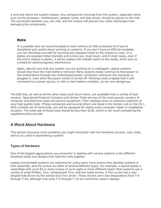 a wire and clip to the system chassis. Any components removed from the system, especially items
such as the processor, motherboard, adapter cards, and disk drives, should be placed on the mat.
The connection between you, the mat, and the chassis will prevent any static discharges from
damaging the components.
Note
It is possible (but not recommended) to work without an ESD protection kit if you're
disciplined and careful about working on systems. If you don't have an ESD kit available,
you can discharge yourself by touching any exposed metal on the chassis or case. In a
laptop are exposed metal brackets and screws you could touch, and in most cases, even if
the entire chassis is plastic, it will be coated with metallic paint on the inside, which acts as
a shield for electromagnetic interference.
Again, also be sure that any system you are working on is unplugged. Laptop systems
should also have the main battery removed. Many systems today continue to feed power to
the motherboard through the motherboard power connection whenever the computer is
plugged in, even when the power switch is turned off. Working inside a laptop that is still
connected to a power source, or with a main battery installed, can be very dangerous.
The ESD kits, as well as all the other tools (and much more), are available from a variety of tool
vendors. Specialized Products Company and Jensen Tools are two of the most popular vendors of
computer and electronic tools and service equipment. Their catalogs show an extensive selection of
very high quality tools. (These companies and several others are listed in the Vendor List on the CD.)
With a simple set of hand tools, you will be equipped for nearly every computer repair or installation
situation. The total cost of these tools should be less than $150, which is not much considering the
capabilities they provide.
A Word About Hardware
This section discusses some problems you might encounter with the hardware (screws, nuts, bolts,
and so on) used in assembling a system.
Types of Hardware
One of the biggest aggravations you encounter in dealing with various systems is the different
hardware types and designs that hold the units together.
Laptop and portable systems are notorious for using many more screws than desktop systems in
their assembly, and the screws are often of several different types. For example, a typical laptop is
assembled with up to 85 or more screws of up to eight or more different types! Most systems use a
variety of small Phillips, Torx, tamperproof Torx, and hex-head screws. A Torx screw has a star-
shaped hole driven by the correct-size Torx driver. These drivers carry size designations from T-5
through T-40, although only sizes T-5 through T-10 are commonly used in laptops.
 